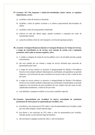 07. (Assunto: SC) Não integram o salário-de-contribuição, dentre outros, as seguintes
    importâncias, exceto:

   a) recebidas a título de incentivo à demissão.

   b) recebidas a título de ganhos eventuais e os abonos expressamente desvinculados do
      salário.

   c) recebidas a título de licença-prêmio indenizada.

   d) relativas ao total das diárias pagas, quando excedente a cinquenta por cento da
      remuneração mensal.

   e) a parcela recebida a título de vale-transporte, na forma da legislação própria.



08. (Assunto: Contagem Recíproca) Quanto à Contagem Recíproca de Tempo de Serviço,
    o tempo de contribuição ou de serviço, será contado de acordo com a legislação
    pertinente, observadas as normas seguintes, salvo:

   a) é vedada a contagem de tempo de serviço público com o de atividade privada, quando
      concomitantes.

   b) não será contado por um sistema o tempo de serviço utilizado para concessão de
      aposentadoria pelo outro.

   c) o tempo de serviço anterior ou posterior à obrigatoriedade de filiação à Previdência
      Social só será contado mediante indenização da contribuição correspondente ao período
      respectivo, com acréscimo de juros moratórios de um por cento ao mês e multa de dez
      por cento.

   d) o tempo de serviço anterior ou posterior à obrigatoriedade de filiação à Previdência
      Social só será contado mediante indenização da contribuição correspondente ao período
      respectivo, com acréscimo de juros moratórios de zero vírgula cinco por cento ao mês,
      capitalizados anualmente, e multa de dez por cento.

   e) será admitida a contagem em dobro ou em outras condições especiais.



09. (Assunto: Aposentadoria por invalidez) Se houver necessidade de assistência
    permanente de outra pessoa ao aposentado por invalidez, este:

   a) terá direito a um acréscimo de 25% sobre o valor da aposentadoria por invalidez, ainda
      que esta tenha atingido o limite máximo legal.

   b) terá direito a um acréscimo de 25% sobre o valor da aposentadoria por invalidez,
      limitado, porém, ao teto máximo legal do benefício.

   c) não terá direito a qualquer acréscimo sobre o valor do benefício.
 
