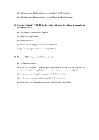 d) terá direito, além da aposentadoria por invalidez, a um abono anual.

   e) terá direito, além da aposentadoria por invalidez, a um abono trimestral.



10. (Assunto: Carência) (TRT 23 Região – Juiz) Independe de carência a concessão da
    seguinte prestação:

   a) Auxílio-doença, em qualquer hipótese.

   b) Aposentadoria por idade.

   c) Pensão por morte.

   d) Salário maternidade para a contribuinte individual.

   e) Aposentadoria por invalidez, em qualquer hipótese.



11. (Assunto: SC) Integra o salário de contribuição:


   a) o salário-maternidade.

   b) a parcela “in natura” concedida pelo empregador de acordo com os programas de
      alimentação aprovados pelo órgão competente, segundo as normas de regência.

   c) a importância recebida pelo empregado a título de abono férias.

   d) o valor recebido em decorrência da cessão de direito autorais.

   e) a importância recebida pelo empregado a título de férias indenizadas.
 