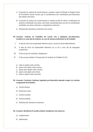 b) Desde que cumprida a carência e constatada a incapacidade definitiva, o auxílio-
          doença poderá ser transformado em aposentadoria por invalidez, em relação ao
          vínculo para o qual estiver incapacitado;

       c) O período de carência do auxílio-doença é contado a partir da filiação ao Regime
          Geral de Previdência Social, mesmo que os recolhimentos das contribuições
          previdenciárias não tenham sido feitos;

       d) O período de carência do auxílio-doença é contado da data do efetivo
          recolhimento da primeira contribuição sem atraso, não sendo consideradas para
          esse fim as contribuições recolhidas com atraso referentes a competências
          anteriores;

       e) Nenhuma das alternativas anteriores está correta.



04. (Assunto: Acidente de Trabalho) De acordo com a legislação previdenciária,
    considera-se como dia do acidente, no caso de doença profissional ou do
    trabalho:

  I.        A data do início da incapacidade laborativa para o exercício da atividade
            habitual;

 II.        A data do início da incapacidade laborativa ou, se for o caso, dia da segregação
            compulsória;

III.        O dia em que for realizado o diagnóstico;

IV.         O dia em que emitida a Comunicação do Acidente de Trabalho (CAT).



       a)   Todas as opções estão corretas;
       b)   Apenas três opções estão corretas;
       c)   Apenas duas opções estão corretas;
       d)   Apenas uma opção está correta;
       e)   Todas as opções estão incorretas.


05. (Assunto: Carência) Conforme legislação previdenciária depende sempre de
    carência o pagamento do benefício:

       a) Auxílio-doença.

       b) Pensão por morte.

       c) Auxílio-reclusão.
 