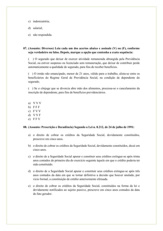d) Auxílio-acidente.

   e) Nenhuma das alternativas anteriores.



06. (Assunto: Benefícios) O auxílio-acidente atualmente tem natureza:

   a) Complementar;

   b) Suplementar;

   c) Indenizatória;

   d) Salarial;

   e) Não respondida.



07. (Assunto: Diversos) Leia cada um dos acertos abaixo e assinale (V) ou (F),
    conforme seja verdadeiro ou falso. Depois, marque a opção que contenha a
    exata sequência:

   (    ) O segurado que deixar de exercer atividade remunerada abrangida pela
   Previdência Social, ou estiver suspenso ou licenciado sem remuneração, que deixar
   de contribuir perde automaticamente a qualidade de segurado, para fins de receber
   benefícios.

   ( ) O irmão não emancipado, menor de 21 anos, válido para o trabalho, alista-se
   entre os beneficiários do Regime Geral de Previdência Social, na condição de
   dependente do segurado.

   (    ) Se o cônjuge que se divorcia abre mão dos alimentos, processa-se o
   cancelamento da inscrição de dependente, para fins de benefícios previdenciários.


   a)   VVV
   b)   FFF
   c)   FVV
   d)   VVF
   e)   FFV

08. (Assunto: Prescrição e Decadência) Segundo a Lei n. 8.212, de 24 de julho de
    1991:

   a) O direito de cobrar os créditos da Seguridade Social, devidamente constituídos,
      prescreve em cinco anos.
 