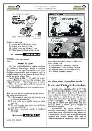 Simulado 08 – 5º Ano
Lingua Portuguesa
O objetivo do texto é
A) mostrar a importância dos livros.
B) divulgar uma feira de livros
C) explicar como são feitos os livros.
D) indicar locais onde se vendem livros.
D11 ––––––––– QUESTÃO 09
––––––––––
(PROEB). Leia o texto abaixo.
Esopo
O Lobo e a Ovelha
Um lobo, muito ferido devido a várias mordidas
de cachorros, descansava doente e bastante
alquebrado em sua toca. Como estava com fome,
ele chamou uma ovelha que passava ali perto, e
pediu-lhe para trazer um pouco da água de um
riacho que corria ao lado dela.
Assim, falou o lobo: ― “se você me trouxer
água, eu ficarei em condições de conseguir meu
próprio alimento.” ― “Claro!” respondeu a ovelha.
― “Se eu levar água para você, sem dúvida eu
serei esse alimento.”
http://cantinhodasfabulas.vilabol.uol.com.br/oloboeaove lha.html
Qual é a frase que apresenta uma opinião de um
dos personagens do texto?
A) ― “Como estava com fome, ele chamou uma
ovelha que ia passando”.
B) O lobo pediu que a ovelha trouxesse água
para ele.
C) “Se eu levar água para você, sem dúvida eu
serei esse alimento”.
D) Um lobo repousava doente e bastante
debilitado.
D4 ––––––––– QUESTÃO 10
––––––––––
Leia o texto abaixo.
A fala do personagem no segundo quadrinho
indica que ele quer:
A) ficar meditando sobre seu trabalho.
B) ganhar tempo até começar a trabalhar.
C) saborear o almoço que lhe foi servido.
D) trabalhar depois do almoço.
Leia o texto abaixo e responda da questão 11
Elevador cai do 4º andar e fere 8 em São Carlos
– SP
Um elevador despencou ontem do 4º. Andar
de um edifício em São Carlos, no interior paulista,
com 11 pessoas dentro. O Corpo de Bombeiros
socorreu dez vítimas do acidente, sendo que cinco
foram levadas à Santa Casa da cidade, mas
apenas com ferimentos leves. Outras três pessoas
tiveram escoriações. ― “O elevador, que tinha
saído do 7º. andar, tem capacidade para seis
pessoas, cinco a menos que a lotação no
momento do acidente.”
Funcionários da Polícia Científica do
município fizeram hoje a vistoria do elevador do
Edifício Ana Paula, no bairro Vila Nery. Moradores
já reclamavam a substituição do antigo elevador e
pagaram nos últimos meses uma taxa de
condomínio para que fosse feita a troca. A Polícia
3
 