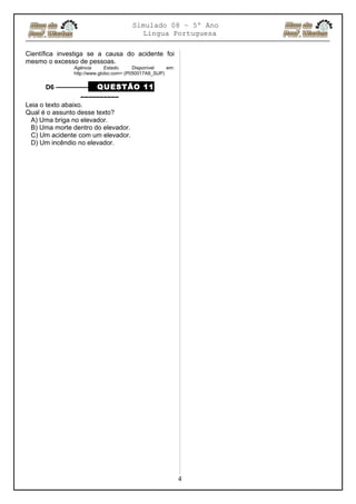 Simulado 08 – 5º Ano
Lingua Portuguesa
Científica investiga se a causa do acidente foi
mesmo o excesso de pessoas.
Agência Estado. Disponível em:
http://www.globo.com> (P050017A9_SUP)
D6 ––––––––– QUESTÃO 11
––––––––––
Leia o texto abaixo.
Qual é o assunto desse texto?
A) Uma briga no elevador.
B) Uma morte dentro do elevador.
C) Um acidente com um elevador.
D) Um incêndio no elevador.
4
 