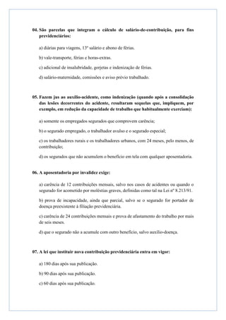 04. São parcelas que integram o cálculo de salário-de-contribuição, para fins
    previdenciários:

   a) diárias para viagens, 13º salário e abono de férias.

   b) vale-transporte, férias e horas-extras.

   c) adicional de insalubridade, gorjetas e indenização de férias.

   d) salário-maternidade, comissões e aviso prévio trabalhado.



05. Fazem jus ao auxílio-acidente, como indenização (quando após a consolidação
    das lesões decorrentes do acidente, resultaram sequelas que, impliquem, por
    exemplo, em redução da capacidade de trabalho que habitualmente exerciam):

   a) somente os empregados segurados que comprovem carência;

   b) o segurado empregado, o trabalhador avulso e o segurado especial;

   c) os trabalhadores rurais e os trabalhadores urbanos, com 24 meses, pelo menos, de
   contribuição;

   d) os segurados que não acumulem o benefício em tela com qualquer aposentadoria.


06. A aposentadoria por invalidez exige:

   a) carência de 12 contribuições mensais, salvo nos casos de acidentes ou quando o
   segurado for acometido por moléstias graves, definidas como tal na Lei nº 8.213/91.

   b) prova de incapacidade, ainda que parcial, salvo se o segurado for portador de
   doença preexistente à filiação previdenciária.

   c) carência de 24 contribuições mensais e prova de afastamento do trabalho por mais
   de seis meses.

   d) que o segurado não a acumule com outro benefício, salvo auxílio-doença.



07. A lei que instituir nova contribuição previdenciária entra em vigor:

   a) 180 dias após sua publicação.

   b) 90 dias após sua publicação.

   c) 60 dias após sua publicação.
 