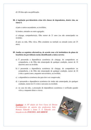 d) 120 dias após sua publicação.



08. A legislação previdenciária criou três classes de dependentes, dentre elas, na
    classe I:

   a) pais e outros ascendentes, se inválidos;

   b) irmãos, enteados ou outro agregado;

   c) cônjuge, companheiro(a), filho menor de 21 anos (ou não emancipado) ou
   inválido;

   d) pais ou mãe, filha viúva, filho estudante ou tutelado ou enteado (estes até 25
   anos).



09. Analise as seguintes alternativas, de acordo com a lei instituidora do plano de
    benefícios da previdência social, identificando a única correta:

   a) É presumida a dependência econômica do cônjuge, do companheiro ou
      companheira, e do filho não emancipado de qualquer condição, menor de 18
      (dezoito) anos ou inválido.

   b) é presumida a dependência econômica do cônjuge, do companheiro ou
      companheira, e do filho não emancipado de qualquer condição, menor de 24
      (vinte e quatro) anos, enquanto universitário, ou inválido;

   c) a dependência econômica dos pais deve ser comprovada;

   d) é presumida a dependência econômica do irmão não emancipado, de qualquer
      condição, menor de 21 (vinte e um) anos ou inválido;

   e) no caso da mãe, a presunção de dependência econômica é verificada quando
      viúva, e enquanto durar a viuvez.




   Lembrete: A 10ª edição do livro Curso de Direito
   Previdenciário de autoria dos professores Ítalo
   Romano Eduardo e Jeane T. A. Eduardo será
   lançada no dia 25/02/2013. AGUARDEM!
 