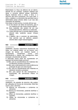 Simulado 09 – 9º Ano
Ciências da Natureza
Eletricidade é o fluxo de elétrons de um átomo,
através de um condutor, qualquer material que
deixe a corrente elétrica passar facilmente.
Alguns materiais como o cobre, o ferro, e o
alumínio são bons condutores. Por outro lado, o
vidro, o plástico, e a borracha não permitem que a
eletricidade passe através deles e por isso são
chamados de isolantes.
Com base no texto acima, é correto afirmar que:
A) os fios devem ser feitos de borracha, pois é
um material que não causa choque elétrico.
B) bons isolantes não podem ter em sua
constituição átomos, elétrons ou moléculas.
C) o cobre permite que a corrente elétrica passe
através dele, podendo causar choque
elétrico.
D) o plástico não é condutor de eletricidade,
mas permite que os elétrons passem
através dele e sejam descarregados.
H23 –––––––––– QUESTÃO 10
––––––––––
(SARESP). Quando misturamos bicarbonato de
sódio, um material sólido, um pó branco, com
vinagre de álcool, um material líquido e
transparente, inicialmente ocorre uma
efervescência e depois não conseguimos mais
enxergar o bicarbonato de sódio.
A descrição acima pode ser considerada um
exemplo de transformação química?
A) Não, pois as características dos materiais não
se alteraram durante o processo.
B) Não, pois a efervescência é uma evidência da
produção de gás num meio líquido.
C) Sim, pois as características dos materiais se
alteraram durante o processo.
D) Sim, pois apesar de não enxergarmos o
bicarbonato, ele permanece intacto no
vinagre.
H19 –––––––––– QUESTÃO 11
––––––––––
(SARESP). As panelas de alumínio não podem
ser utilizadas em fornos de microondas. Este fato
ocorre, pois o alumínio
A) absorve as microondas e contamina os
alimentos.
B) absorve as microondas, podendo danificar o
aparelho.
C) reflete as microondas, podendo danificar o
aparelho.
D) reflete as microondas e contamina os
alimentos.
3
 