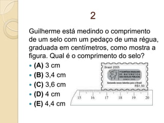 2
Guilherme está medindo o comprimento
de um selo com um pedaço de uma régua,
graduada em centímetros, como mostra a
figura. Qual é o comprimento do selo?
 (A) 3 cm
 (B) 3,4 cm
 (C) 3,6 cm
 (D) 4 cm
 (E) 4,4 cm
 
