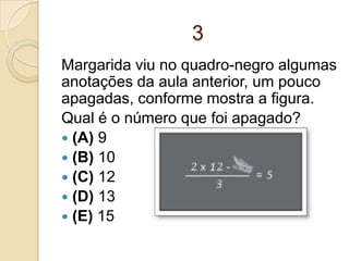 3
Margarida viu no quadro-negro algumas
anotações da aula anterior, um pouco
apagadas, conforme mostra a figura.
Qual é o número que foi apagado?
 (A) 9
 (B) 10
 (C) 12
 (D) 13
 (E) 15
 