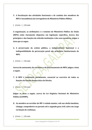 5. A fiscalização das atividades funcionais e de conduta dos membros do
   MPU é incumbência da Corregedoria do Ministério Público Militar.


( ) Certo ( ) Errado


A organização, as atribuições e o estatuto do Ministério Público da União
(MPU) estão claramente dispostos em legislação específica. Acerca dos
princípios e das funções da referida instituição e dos seus membros, julgue o
item que se segue.


6. A preservação da ordem pública, a independência funcional e a
   indisponibilidade da persecução penal são princípios institucionais do
   MPU.


( ) Certo ( ) Errado


Acerca da autonomia, da estrutura e do funcionamento do MPU, julgue o item
a seguir.


7. O MPU é instituição permanente, essencial ao exercício de todas as
   funções do Estado Democrático de Direito.


( ) Certo ( ) Errado


Julgue os itens a seguir, acerca da Lei Orgânica Nacional do Ministério
Público (LONMP).


8. Ao membro ou servidor do MP é vedado manter, sob sua chefia imediata,
   cônjuge, companheiro ou parente até o segundo grau civil, salvo em cargo
   ou função de confiança.


( ) Certo ( ) Errado

                         www.sejogagalera.blogspot.com.br
 