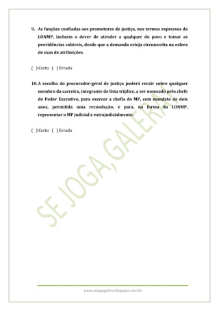 9. As funções confiadas aos promotores de justiça, nos termos expressos da
   LONMP, incluem o dever de atender a qualquer do povo e tomar as
   providências cabíveis, desde que a demanda esteja circunscrita na esfera
   de suas de atribuições.


( ) Certo ( ) Errado


10. A escolha do procurador-geral de justiça poderá recair sobre qualquer
   membro da carreira, integrante de lista tríplice, a ser nomeado pelo chefe
   do Poder Executivo, para exercer a chefia do MP, com mandato de dois
   anos, permitida uma recondução, e para, na forma da LONMP,
   representar o MP judicial e extrajudicialmente.


( ) Certo ( ) Errado




                         www.sejogagalera.blogspot.com.br
 
