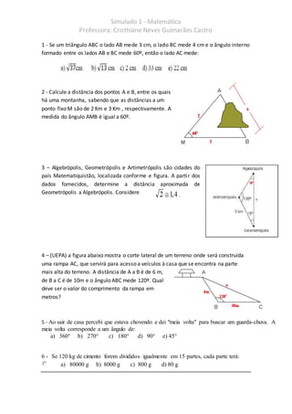 Simulado 1 - Matemática
Professora: Cristhiane Neves Guimarães Castro
1 - Se um triângulo ABC o lado AB mede 3 cm, o lado BC mede 4 cm e o ângulo interno
formado entre os lados AB e BC mede 60º, então o lado AC mede:
2 - Calcule a distância dos pontos A e B, entre os quais
há uma montanha, sabendo que as distâncias a um
ponto fixo M são de 2 Km e 3 Km , respectivamente. A
medida do ângulo AMB é igual a 60º.
3 – Algebrópolis, Geometrópolis e Artimetrópolis são cidades do
país Matematiquistão, localizada conforme e figura. A partir dos
dados fornecidos, determine a distância aproximada de
Geometrópolis a Algebrópolis. Considere
4 – (UEPA) a figura abaixo mostra o corte lateral de um terreno onde será construída
uma rampa AC, que servirá para acesso a veículos à casa que se encontra na parte
mais alta do terreno. A distância de A a B é de 6 m,
de B a C é de 10m e o ângulo ABC mede 120º. Qual
deve ser o valor do comprimento da rampa em
metros?
5 - Ao sair de casa percebi que estava chovendo e dei "meia volta" para buscar um guarda-chuva. A
meia volta corresponde a um ângulo de:
a) 360° b) 270° c) 180° d) 90° e) 45°
6 - Se 120 kg de cimento forem divididos igualmente em 15 partes, cada parte terá:
a) 80000 g b) 8000 g c) 800 g d) 80 g
 