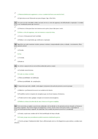 c) Mantem distância de seguimento e avisa o condutor da frente com sinal de farol;
d) Aproxima-se com firmeza do seu para-choque e liga o farol alto;
17) Um carro em alta velocidade colidiu com uma árvore e o cinto de segurança está dificultando a respiração. A conduta
a ser tomada pela pessoa que socorre é:
a) Orientar a vítima para fazer movimentos com o peito, de um lado para o outro.
b) Soltar o cinto de segurança, sem movimentar o corpo da vítima.
c) Levar a vítima para um local ventilado.
d) Medicar com comprimidos que melhoram a respiração.
18) Superfície por onde transitam veículos, pessoas e animais, compreendendo a pista, a calçada, o acostamento, ilha e
canteiro central:
a) Estrada;
b) Via;
c) Avenida;
d) Rodovia.
19) Ao retirar o capacete de um motociclista acidentado pode-se causar:
a) Confusão mental intensa.
b) Lesão na coluna vertebral.
c) Maior possibilidade de reabilitação.
d) Menor possibilidade de complicações.
20) É importante que todo o cidadão tenha algum treinamento de noções de prmeiros socorros porque:
a) Substitui o profissional de socorro nos acidentes de trânsito.
b) Possibilita resolver situações de emergência que envolvam traumas e ferimentos.
c) Poderá resolver toda e qualquer situação em momentos de emergência.
d) Melhora a chance de sobrevida de uma vítima ou evita graves seqüelas.
21) Certo motorista, ao ajudar a socorrer um acidentado, está em dúvida se ele apresenta entorse, luxação ou fratura no
braço esquerdo. Para tentar chegar a um diagnóstico correto, ele fez vários testes para avaliar a capacidade de
movimentação do braço esquerdo do acidentado. Esta conduta de primeiros socorros é considerada:
a) Errada, se após essa conduta não foi feita imobilização do braço afetado.
b) Errada, porque esse procedimento poderá ocasionar complicações graves.
c) Correta, porque é fundamental saber fazer a diferenciação entre os três diagnósticos para realizar a conduta mais
eficiente.
 