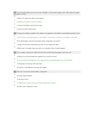 27) Um motociclista colide com um carro em alta velocidade e o motociclista é jogado contra o chão. Qual das condutas
abaixo é correta?
a) Remover o capacete da cabeça do motociclista.
b) Sinalizar o local para evitar novos acidentes.
c) Testar a capacidade de movimento do corpo.
d) Testar o nível de tolerância à dor.
28) O interesse do condutor, na cidade, é de se deslocar com segurança o mais rápido e o mais facilmente possível. Você:
a) Deve conhecer as principais regiões e vias da cidade, vias de acesso e as diferentes vias urbanas e rodoviárias.
b) Faz ultrapassagens constantes para ganhar tempo e chegar logo ao seu destino.
c) Dirige fora dos limites estabelecidos para cada via, para chegar mais rápido.
d) Ignora qual a velocidade segura para cada via e acompanha o fluxo, forçando passagem.
29) Você, condutor, ao sair do seu trabalho sob chuva forte, enfrenta uma pista alagada. Nesse caso você:
a) Mantem-se com menor distância de seguimento do veículo à sua frente.
b) Avalia a proporção do alagamento, pois a água pode estar escondendo algum buraco mais profundo.
c) Ultrapassa os veículos que estão à sua frente.
d) Aumenta a velocidade para atravessar a área alagada.
30) Quais são os sintomas de parada cardíaca e respiratória?
a) Palidez, pupilas fechadas.
b) Aparência normal.
c) Ausência de movimento respiratorios, pulsos ou batimentos cardíacos.
d) Labios, unhas e lingua de cor rósea.
 