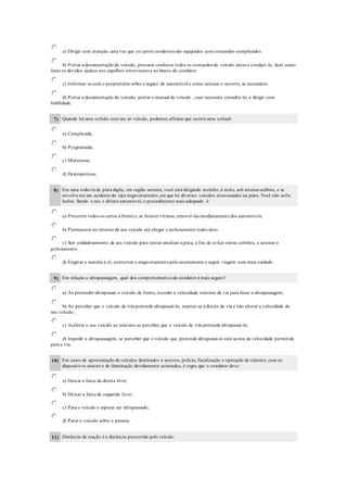 a) Dirigir com atenção, uma vez que os carros modernos são equipados com comandos complicados.
b) Portar a documentação do veículo, procurar conhecer todos os comandos do veículo antes e conduzí-lo, bem como
fazer os devidos ajustes nos espelhos retrovisores e no banco do condutor.
c) Informar-se com o proprietário sobre o seguro do automóvel e como acionar o socorro, se necessário.
d) Portar a documentação do veículo; portar o manual do veículo , caso necessite consultá-lo; e dirigir com
habilidade.
7) Quando há uma colisão com um só veículo, podemos afirmar que ocorre uma colisaõ:
a) Complicada;
b) Programada;
c) Misteriosa;
d) Desrespeitosa;
8) Em uma rodovia de pista dupla, em região serrana, você está dirigindo sozinho, à noite, sob intensa neblina, e se
envolve em um acidente do tipo engavetamento,em que há diversos veículos atravessados na pista. Você não sofre
lesões. Sendo o seu o último automóvel, o procedimento mais adequado é:
a) Percorrer todos os carros à frente e, se houver vítimas, removê-las imediatamente dos automóveis.
b) Permanecer no interior de seu veículo até chegar o policiamento rodoviário.
c) Sair cuidadosamente de seu veículo para tentar sinalizar a pista, a fim de evitar outras colisões, e acionar o
policiamento.
d) Engatar a marcha à ré, contornar o engavetamentopelo acostamento e seguir viagem com mais cuidado.
9) Em relação a ultrapassagem, qual dos comportamentos do condutor é mais seguro?
a) Ao pretender ultrapassar o veículo da frente, exceder a velocidade máxima da via para fazer a ultrapassagem;
b) Ao perceber que o veículo de trás pretende ultrapassá-lo, manter-se à direita da via e não alterar a velocidade do
seu veículo;
c) Acelerar o seu veículo ao máximo ao perceber que o veículo de trás pretende ultrapassá-lo;
d) Impedir a ultrapassagem, se perceber que o veículo que pretende ultrapassá-lo está acima da velocidade permitida
para a via.
10) Em casos de aproximação de veículos destinados a socorro, polícia, fiscalização e operação de trânsito, com os
dispositivos sonoro e de iluminação devidamente acionados, é regra que o condutor deve:
a) Deixar a faixa da direita livre;
b) Deixar a faixa da esquerda livre;
c) Para o veículo e esperar ser ultrapassado;
d) Parar o veículo sobre o passeio.
11) Distância de reação é a distância percorrida pelo veículo:
 