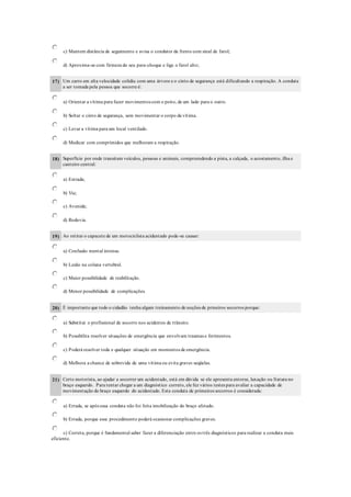c) Mantem distância de seguimento e avisa o condutor da frente com sinal de farol;
d) Aproxima-se com firmeza do seu para-choque e liga o farol alto;
17) Um carro em alta velocidade colidiu com uma árvore e o cinto de segurança está dificultando a respiração. A conduta
a ser tomada pela pessoa que socorre é:
a) Orientar a vítima para fazer movimentos com o peito, de um lado para o outro.
b) Soltar o cinto de segurança, sem movimentar o corpo da vítima.
c) Levar a vítima para um local ventilado.
d) Medicar com comprimidos que melhoram a respiração.
18) Superfície por onde transitam veículos, pessoas e animais, compreendendo a pista, a calçada, o acostamento, ilha e
canteiro central:
a) Estrada;
b) Via;
c) Avenida;
d) Rodovia.
19) Ao retirar o capacete de um motociclista acidentado pode-se causar:
a) Confusão mental intensa.
b) Lesão na coluna vertebral.
c) Maior possibilidade de reabilitação.
d) Menor possibilidade de complicações.
20) É importante que todo o cidadão tenha algum treinamento de noções de prmeiros socorros porque:
a) Substitui o profissional de socorro nos acidentes de trânsito.
b) Possibilita resolver situações de emergência que envolvam traumas e ferimentos.
c) Poderá resolver toda e qualquer situação em momentos de emergência.
d) Melhora a chance de sobrevida de uma vítima ou evita graves seqüelas.
21) Certo motorista, ao ajudar a socorrer um acidentado, está em dúvida se ele apresenta entorse, luxação ou fratura no
braço esquerdo. Para tentar chegar a um diagnóstico correto, ele fez vários testes para avaliar a capacidade de
movimentação do braço esquerdo do acidentado. Esta conduta de primeiros socorros é considerada:
a) Errada, se após essa conduta não foi feita imobilização do braço afetado.
b) Errada, porque esse procedimento poderá ocasionar complicações graves.
c) Correta, porque é fundamental saber fazer a diferenciação entre os três diagnósticos para realizar a conduta mais
eficiente.
 