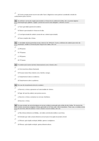d) Correta, porque prestar socorro sem saber fazer o diagnóstico exato pode ser considerado omissão de
conhecimento para o socorro.
22) Ao solicitar o serviço de resgate para atender as vítimas de um acidente de ônibus, deve-se prestar algumas
informações que ajudarão a equipe a prestar um socorro mais adequado e eficiente, exceto:
a) Tipo e gravidade aparente do acidente.
b) Número aproximado de vítimas envolvidas.
c) Local aproximado do acidente (nome da rua e número aproximado).
d) Nome completo das vítimas.
23) A velocidade máxima permitida em uma rodovia é de 100 km/h. À noite, a distância do acidente para início da
sinalização, medida na forma de passo longo de um adulto, deve ser:
a) 200 passos.
b) 150 passos.
c) 100 passos.
d) 125 passos
24) O condutor para manter um bom relacionamento com o trânsito, deve
a) Atravessa áreas urbanas buzinando.
b) Procurar manter boas relacões com a família e amigos.
c) Cumprimentar todos os condutores.
d) Cumprimentar todos os pedestres.
25) Em caso de atropelamento deverá o condutor:
a) Socorrer a vítima e apresentar-se à autorizadade de trânsito;
b) Fugir do local do acidente sem prestar socorro;
c) Socorrer a vítima e comunicar-se com seus familiares;
d) Socorrer a vítima;
26) Em uma estrada, um motorista depara-se com um acidente ocasionado pela colisão de dois ônibus. No interior dos
veículos encontram-se algumas vítimas, queixando-se de fome, sede e dores musculares. Nesse caso, a conduta correta
do motorista, além de sinalizar o local e chamar o socorro médico, deve ser:
a) Não oferecer alimentos ou bebidas, até ordem contrária dos médicos socorristas.
b) Estimular que todos comam alimentos com sal para evitar queda de pressão arterial.
c) Oferecer, após rápida avaliação, bebidas quentes e analgésicos.
d) Oferecer, após rápida avaliação, apenas alimentos doces.
 