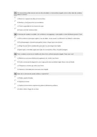 27) Um motociclista colide com um carro em alta velocidade e o motociclista é jogado contra o chão. Qual das condutas
abaixo é correta?
a) Remover o capacete da cabeça do motociclista.
b) Sinalizar o local para evitar novos acidentes.
c) Testar a capacidade de movimento do corpo.
d) Testar o nível de tolerância à dor.
28) O interesse do condutor, na cidade, é de se deslocar com segurança o mais rápido e o mais facilmente possível. Você:
a) Deve conhecer as principais regiões e vias da cidade, vias de acesso e as diferentes vias urbanas e rodoviárias.
b) Faz ultrapassagens constantes para ganhar tempo e chegar logo ao seu destino.
c) Dirige fora dos limites estabelecidos para cada via, para chegar mais rápido.
d) Ignora qual a velocidade segura para cada via e acompanha o fluxo, forçando passagem.
29) Você, condutor, ao sair do seu trabalho sob chuva forte, enfrenta uma pista alagada. Nesse caso você:
a) Mantem-se com menor distância de seguimento do veículo à sua frente.
b) Avalia a proporção do alagamento, pois a água pode estar escondendo algum buraco mais profundo.
c) Ultrapassa os veículos que estão à sua frente.
d) Aumenta a velocidade para atravessar a área alagada.
30) Quais são os sintomas de parada cardíaca e respiratória?
a) Palidez, pupilas fechadas.
b) Aparência normal.
c) Ausência de movimento respiratorios, pulsos ou batimentos cardíacos.
d) Labios, unhas e lingua de cor rósea.
 