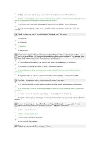 a) Dirigir com atenção, uma vez que os carros modernos são equipados com comandos complicados.
b) Portar a documentação do veículo, procurar conhecer todos os comandos do veículo antes e conduzí-lo, bem como
fazer os devidos ajustes nos espelhos retrovisores e no banco do condutor.
c) Informar-se com o proprietário sobre o seguro do automóvel e como acionar o socorro, se necessário.
d) Portar a documentação do veículo; portar o manual do veículo , caso necessite consultá-lo; e dirigir com
habilidade.
7) Quando há uma colisão com um só veículo, podemos afirmar que ocorre uma colisaõ:
a) Complicada;
b) Programada;
c) Misteriosa;
d) Desrespeitosa;
8) Em uma rodovia de pista dupla, em região serrana, você está dirigindo sozinho, à noite, sob intensa neblina, e se
envolve em um acidente do tipo engavetamento,em que há diversos veículos atravessados na pista. Você não sofre
lesões. Sendo o seu o último automóvel, o procedimento mais adequado é:
a) Percorrer todos os carros à frente e, se houver vítimas, removê-las imediatamente dos automóveis.
b) Permanecer no interior de seu veículo até chegar o policiamento rodoviário.
c) Sair cuidadosamente de seu veículo para tentar sinalizar a pista, a fim de evitar outras colisões, e acionar o
policiamento.
d) Engatar a marcha à ré, contornar o engavetamentopelo acostamento e seguir viagem com mais cuidado.
9) Em relação a ultrapassagem, qual dos comportamentos do condutor é mais seguro?
a) Ao pretender ultrapassar o veículo da frente, exceder a velocidade máxima da via para fazer a ultrapassagem;
b) Ao perceber que o veículo de trás pretende ultrapassá-lo, manter-se à direita da via e não alterar a velocidade do
seu veículo;
c) Acelerar o seu veículo ao máximo ao perceber que o veículo de trás pretende ultrapassá-lo;
d) Impedir a ultrapassagem, se perceber que o veículo que pretende ultrapassá-lo está acima da velocidade permitida
para a via.
10) Em casos de aproximação de veículos destinados a socorro, polícia, fiscalização e operação de trânsito, com os
dispositivos sonoro e de iluminação devidamente acionados, é regra que o condutor deve:
a) Deixar a faixa da direita livre;
b) Deixar a faixa da esquerda livre;
c) Para o veículo e esperar ser ultrapassado;
d) Parar o veículo sobre o passeio.
11) Distância de reação é a distância percorrida pelo veículo:
 