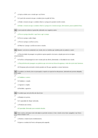a) Após a colisão com o veículo que vai à frente.
b) A partir do momento em que o condutor pisa no pedal do freio;
c) Desde o instante em que o condutor observa o perigo até a parada total do veículo;
d) Desde o instante em que o condutor observa o perigo até o instante em que, efetivamente, pisa no pedal do freio;
12) A prevenção de acidentes é garantida, adotando-se as seguintes ações:
a) Prever o perigo, descobrir o que fazer e agir a tempo;
b) Prever o perigo e saber dirigir;
c) Prever o perigo e confiar na sorte;
d) Observar o perigo e confiar nos outros veículos.
13) Quando você estiver conduzindo um veículo, deve se lembrar que também pode ser pedestre e assim:
a) Dar prioridade de passagem aos pedestres apenas quando atravessar a calçada para entrar em algum
estacionamento.
b) Facilitar a ultrapassagem de outro veículo pela sua direita, diminuindo a velocidade do seu veículo.
c) Dar preferência de passagem aos pedestres que estiverem nas faixas de segurança, onde não existir sinal luminoso.
d) Ultrapassar pela contramão veículos parados em fila, que aguardam os sinais luminosos.
14) O condutor, no trânsito, deve ter percepção e respeito as expectativas das pessoas, adotando uma postura adequada,
sendo:
a) Cuidadoso e atento.
b) Cuidadoso e ousado.
c) Agressivo e rápido.
d) Decidido e agressivo.
15) O condutor que está sob efeito de álcool tem:
a) Redução de perícia;
b) A capacidade de dirigir inalterada;
c) Perda de auto-estima;
d) Capacidade diminuida para tomada de decisão.
16) Você, atento, está numa via de mão dupla no período noturno e vê um veículo com as luzes apagadas à sua frente.
Nessa situação você:
a) Sinaliza e muda de pista imediatamente;
b) Ignora o condutor da frente e ultrapassa pela esquerda;
 