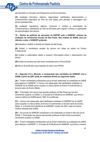 10
Instituto de Estudos Educacionais Sud Mennucci
RuaJoaquimTávora, 756, CEP 04015-002– VilaMariana, São Paulo/SP.
apresentada no Conselho de Professores ao final do bimestre.
(D) avaliação formativa; objetivo: diagnosticar habilidades desenvolvidas e
conhecimentos adquiridos ao final de uma etapa para planejar a abordagem dos
temas subsequentes.
(E) avaliação reguladora; objetivo: mensurar e conferir a assimilação de
conhecimentos e habilidades ao final do bimestre para regular o ensino à capacidade
de aprendizagem dos alunos.
18 – Dentre as políticas de educação da SEE/SP está o SARESP, sistema de
avaliação do rendimento escolar de São Paulo. Nos moldes do SAEB, sem ser
idêntico a este, o SARESP pretende:
(A) Substituir o SAEB no âmbito do Estado de São Paulo.
(B) Avaliar o rendimento escolar de alunos em todas as séries do Ensino
Fundamental.
(C) Coletar e sistematizar dados e produzir informações sobre o desempenho dos
alunos.
(D) Avaliar as escolas que não foram sorteadas para a Prova Brasil.
(E) Servir de parâmetro para ingresso do aluno nas FATEC.
19 – Segundo Fini e Macedo, a comparação dos resultados do SARESP com o
SAEB a partir de 2007 pode ser realizada devido às seguintes ações:
(A) 1. Foram contratados professores que já tinham elaborado as avaliações do SAEB
para elaborar o SARESP. 2. Houve uma adequação das habilidades avaliadas no
SARESP às do SAEB, para a quarta e a oitava séries do Ensino Fundamental e a
terceira série do Ensino Médio.
(B) 1. Premiação dos alunos das escolas públicas de São Paulo que tiverem
rendimento superior no SAEB. 2. A Escala de Proficiência do SARESP, que tinha a
mesma métrica do SAEB desde 1996, foi modificada.
(C) 1. Houve uma adequação das habilidades avaliadas no SARESP às do SAEB,
para a quarta e a oitava séries do Ensino Fundamental e a terceira série do Ensino
Médio. 2. A Escala de Proficiência do SARESP, a partir de 2007, está na mesma
métrica utilizada pelo SAEB.
(D) 1. As provas do SARESP começaram a ser realizadas no mesmo mês que as do
SAEB. 2. Premiação dos alunos das escolas públicas de São Paulo que tiverem
rendimento superior no SAEB.
(E) 1. Foram contratados professores que já tinham elaborado as avaliações do SAEB
para elaborar o SARESP. 2. A Escala de Proficiência do SARESP, que tinha a mesma
 
