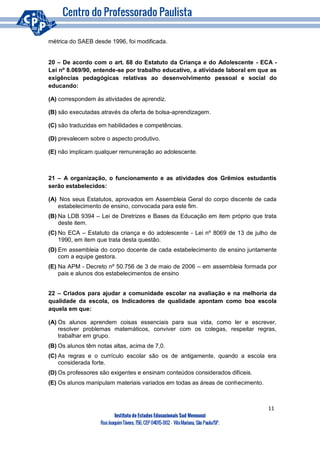 11
Instituto de Estudos Educacionais Sud Mennucci
RuaJoaquimTávora, 756, CEP 04015-002– VilaMariana, São Paulo/SP.
métrica do SAEB desde 1996, foi modificada.
20 – De acordo com o art. 68 do Estatuto da Criança e do Adolescente - ECA -
Lei nº 8.069/90, entende-se por trabalho educativo, a atividade laboral em que as
exigências pedagógicas relativas ao desenvolvimento pessoal e social do
educando:
(A) correspondem às atividades de aprendiz.
(B) são executadas através da oferta de bolsa-aprendizagem.
(C) são traduzidas em habilidades e competências.
(D) prevalecem sobre o aspecto produtivo.
(E) não implicam qualquer remuneração ao adolescente.
21 – A organização, o funcionamento e as atividades dos Grêmios estudantis
serão estabelecidos:
(A) Nos seus Estatutos, aprovados em Assembleia Geral do corpo discente de cada
estabelecimento de ensino, convocada para este fim.
(B) Na LDB 9394 – Lei de Diretrizes e Bases da Educação em item próprio que trata
deste item.
(C) No ECA – Estatuto da criança e do adolescente - Lei nº 8069 de 13 de julho de
1990, em item que trata desta questão.
(D) Em assembleia do corpo docente de cada estabelecimento de ensino juntamente
com a equipe gestora.
(E) Na APM - Decreto nº 50.756 de 3 de maio de 2006 – em assembleia formada por
pais e alunos dos estabelecimentos de ensino
22 – Criados para ajudar a comunidade escolar na avaliação e na melhoria da
qualidade da escola, os Indicadores de qualidade apontam como boa escola
aquela em que:
(A) Os alunos aprendem coisas essenciais para sua vida, como ler e escrever,
resolver problemas matemáticos, conviver com os colegas, respeitar regras,
trabalhar em grupo.
(B) Os alunos têm notas altas, acima de 7,0.
(C) As regras e o currículo escolar são os de antigamente, quando a escola era
considerada forte.
(D) Os professores são exigentes e ensinam conteúdos considerados difíceis.
(E) Os alunos manipulam materiais variados em todas as áreas de conhecimento.
 