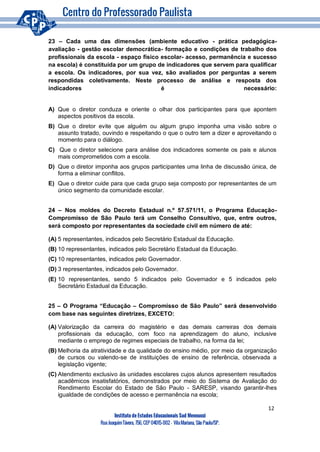 12
Instituto de Estudos Educacionais Sud Mennucci
RuaJoaquimTávora, 756, CEP 04015-002– VilaMariana, São Paulo/SP.
23 – Cada uma das dimensões (ambiente educativo - prática pedagógica-
avaliação - gestão escolar democrática- formação e condições de trabalho dos
profissionais da escola - espaço físico escolar- acesso, permanência e sucesso
na escola) é constituída por um grupo de indicadores que servem para qualificar
a escola. Os indicadores, por sua vez, são avaliados por perguntas a serem
respondidas coletivamente. Neste processo de análise e resposta dos
indicadores é necessário:
A) Que o diretor conduza e oriente o olhar dos participantes para que apontem
aspectos positivos da escola.
B) Que o diretor evite que alguém ou algum grupo imponha uma visão sobre o
assunto tratado, ouvindo e respeitando o que o outro tem a dizer e aproveitando o
momento para o diálogo.
C) Que o diretor selecione para análise dos indicadores somente os pais e alunos
mais comprometidos com a escola.
D) Que o diretor imponha aos grupos participantes uma linha de discussão única, de
forma a eliminar conflitos.
E) Que o diretor cuide para que cada grupo seja composto por representantes de um
único segmento da comunidade escolar.
24 – Nos moldes do Decreto Estadual n.º 57.571/11, o Programa Educação-
Compromisso de São Paulo terá um Conselho Consultivo, que, entre outros,
será composto por representantes da sociedade civil em número de até:
(A) 5 representantes, indicados pelo Secretário Estadual da Educação.
(B) 10 representantes, indicados pelo Secretário Estadual da Educação.
(C) 10 representantes, indicados pelo Governador.
(D) 3 representantes, indicados pelo Governador.
(E) 10 representantes, sendo 5 indicados pelo Governador e 5 indicados pelo
Secretário Estadual da Educação.
25 – O Programa “Educação – Compromisso de São Paulo” será desenvolvido
com base nas seguintes diretrizes, EXCETO:
(A) Valorização da carreira do magistério e das demais carreiras dos demais
profissionais da educação, com foco na aprendizagem do aluno, inclusive
mediante o emprego de regimes especiais de trabalho, na forma da lei;
(B) Melhoria da atratividade e da qualidade do ensino médio, por meio da organização
de cursos ou valendo-se de instituições de ensino de referência, observada a
legislação vigente;
(C) Atendimento exclusivo às unidades escolares cujos alunos apresentem resultados
acadêmicos insatisfatórios, demonstrados por meio do Sistema de Avaliação do
Rendimento Escolar do Estado de São Paulo - SARESP, visando garantir-lhes
igualdade de condições de acesso e permanência na escola;
 