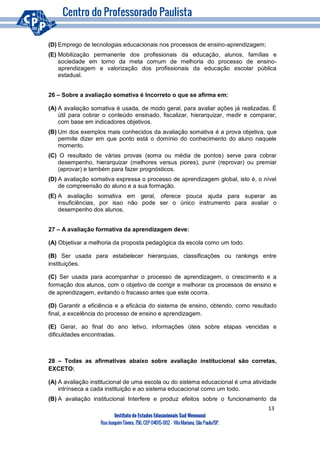 13
Instituto de Estudos Educacionais Sud Mennucci
RuaJoaquimTávora, 756, CEP 04015-002– VilaMariana, São Paulo/SP.
(D) Emprego de tecnologias educacionais nos processos de ensino-aprendizagem;
(E) Mobilização permanente dos profissionais da educação, alunos, famílias e
sociedade em torno da meta comum de melhoria do processo de ensino-
aprendizagem e valorização dos profissionais da educação escolar pública
estadual.
26 – Sobre a avaliação somativa é Incorreto o que se afirma em:
(A) A avaliação somativa é usada, de modo geral, para avaliar ações já realizadas. É
útil para cobrar o conteúdo ensinado, fiscalizar, hierarquizar, medir e comparar,
com base em indicadores objetivos.
(B) Um dos exemplos mais conhecidos da avaliação somativa é a prova objetiva, que
permite dizer em que ponto está o domínio do conhecimento do aluno naquele
momento.
(C) O resultado de várias provas (soma ou média de pontos) serve para cobrar
desempenho, hierarquizar (melhores versus piores), punir (reprovar) ou premiar
(aprovar) e também para fazer prognósticos.
(D) A avaliação somativa expressa o processo de aprendizagem global, isto é, o nível
de compreensão do aluno e a sua formação.
(E) A avaliação somativa em geral, oferece pouca ajuda para superar as
insuficiências, por isso não pode ser o único instrumento para avaliar o
desempenho dos alunos.
27 – A avaliação formativa da aprendizagem deve:
(A) Objetivar a melhoria da proposta pedagógica da escola como um todo.
(B) Ser usada para estabelecer hierarquias, classificações ou rankings entre
instituições.
(C) Ser usada para acompanhar o processo de aprendizagem, o crescimento e a
formação dos alunos, com o objetivo de corrigir e melhorar os processos de ensino e
de aprendizagem, evitando o fracasso antes que este ocorra.
(D) Garantir a eficiência e a eficácia do sistema de ensino, obtendo, como resultado
final, a excelência do processo de ensino e aprendizagem.
(E) Gerar, ao final do ano letivo, informações úteis sobre etapas vencidas e
dificuldades encontradas.
28 – Todas as afirmativas abaixo sobre avaliação institucional são corretas,
EXCETO:
(A) A avaliação institucional de uma escola ou do sistema educacional é uma atividade
intrínseca a cada instituição e ao sistema educacional como um todo.
(B) A avaliação institucional Interfere e produz efeitos sobre o funcionamento da
 