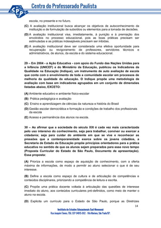 14
Instituto de Estudos Educacionais Sud Mennucci
RuaJoaquimTávora, 756, CEP 04015-002– VilaMariana, São Paulo/SP.
escola, no presente e no futuro.
(C) A avaliação institucional busca alcançar os objetivos de autoconhecimento da
instituição e de formulação de subsídios ou elementos para a tomada de decisões.
(D) A avaliação institucional visa, imediatamente, à punição e à premiação dos
envolvidos no processo educacional, pois as boas práticas precisam ser
estimuladas e as práticas indesejáveis precisam ser inibidas.
(E) A avaliação institucional deve ser considerada uma efetiva oportunidade para
recuperação ou revigoramento de professores, servidores técnicos e
administrativos, de alunos, da escola e do sistema educacional.
29 – Em 2004 - a Ação Educativa - com apoio do Fundo das Nações Unidas para
a Infância (UNICEF) e do Ministério da Educação, publicou os Indicadores da
Qualidade na Educação (Indique), um instrumento de auto avaliação de escola
que conta com o envolvimento de toda a comunidade escolar em processos de
melhoria da qualidade da educação. O Indique propõe uma metodologia de
avaliação com base em indicadores agrupados em um conjunto de dimensões
listadas abaixo, EXCETO:
(A) Ambiente educativo e ambiente físico-escolar
(B) Prática pedagógica e avaliação
(C) Ensino e aprendizagem de ciências da natureza e história do Brasil
(D) Gestão escolar democrática e formação e condições de trabalho dos profissionais
da escola
(E) Acesso e permanência dos alunos na escola.
30 – Ao afirmar que a sociedade do século XXI é cada vez mais caracterizada
pelo uso intensivo do conhecimento, seja para trabalhar, conviver ou exercer a
cidadania; seja para cuidar do ambiente em que se vive e reconhecer as
pressões que a contemporaneidade exerce sobre os jovens cidadãos, a
Secretaria de Estado da Educação propõe princípios orientadores para a prática
educativa no sentido de que os alunos sejam preparados para esse novo tempo
(Proposta Curricular do Estado de São Paulo, Documento de apresentação).
Essa proposta:
(A) Prioriza a escola como espaço de aquisição de conhecimento, com a oferta
máxima de informações, de modo a permitir ao aluno selecionar o que é de seu
interesse.
(B) Define a escola como espaço de cultura e de articulação de competências e
conteúdos disciplinares, priorizando a competência de leitura e escrita.
(C) Propõe uma prática docente voltada à articulação das questões de interesse
imediato do aluno, aos conteúdos curriculares pré-definidos, como meio de manter o
aluno na escola.
(D) Explicita um currículo para o Estado de São Paulo, porque as Diretrizes
 