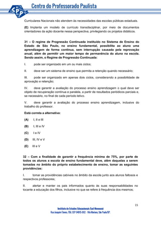 15
Instituto de Estudos Educacionais Sud Mennucci
RuaJoaquimTávora, 756, CEP 04015-002– VilaMariana, São Paulo/SP.
Curriculares Nacionais não atendem às necessidades das escolas públicas estaduais.
(E) Implanta um modelo de currículo transdisciplinar, por meio de documentos
orientadores da ação docente nessa perspectiva, privilegiando os projetos didáticos.
31 – O regime de Progressão Continuada instituído no Sistema de Ensino do
Estado de São Paulo, no ensino fundamental, possibilita ao aluno uma
aprendizagem de forma continua, sem interrupção causada pela reprovação
anual, além de permitir um maior tempo de permanência do aluno na escola.
Sendo assim, o Regime de Progressão Continuada:
I. pode ser organizado em um ou mais ciclos;
II. deve ser um sistema de ensino que permita a retenção quando necessário;
III. pode ser organizado em apenas dois ciclos, considerando a possibilidade de
aprovação e retenção;
IV. deve garantir a avaliação do processo ensino aprendizagem o qual deve ser
objeto de recuperação contínua e paralela, a partir de resultados periódicos parciais e,
se necessário, no final de cada período letivo.
V. deve garantir a avaliação do processo ensino aprendizagem, inclusive do
trabalho do professor.
Está correta a alternativa:
(A) I, II e III
(B) I, III e IV
(C) I e IV
(D) III, IV e V
(E) III e V
32 – Com a finalidade de garantir a frequência mínima de 75%, por parte de
todos os alunos a escola de ensino fundamental deve, além daquelas a serem
tomadas no âmbito do próprio estabelecimento de ensino, tomar as seguintes
providências:
I. tomar as providências cabíveis no âmbito da escola junto aos alunos faltosos e
respectivos professores;
II. alertar e manter os pais informados quanto ás suas responsabilidades no
tocante a educação dos filhos, inclusive no que se refere à frequência dos mesmos;
 