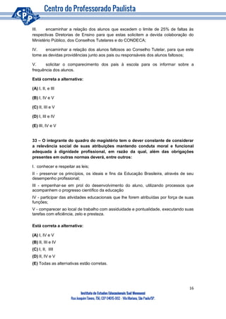 16
Instituto de Estudos Educacionais Sud Mennucci
RuaJoaquimTávora, 756, CEP 04015-002– VilaMariana, São Paulo/SP.
III. encaminhar a relação dos alunos que excedem o limite de 25% de faltas às
respectivas Diretorias de Ensino para que estas solicitem a devida colaboração do
Ministério Público, dos Conselhos Tutelares e do CONDECA;
IV. encaminhar a relação dos alunos faltosos ao Conselho Tutelar, para que este
tome as devidas providências junto aos pais ou responsáveis dos alunos faltosos;
V. solicitar o comparecimento dos pais à escola para os informar sobre a
frequência dos alunos.
Está correta a alternativa:
(A) I, II, e III
(B) I, IV e V
(C) II, III e V
(D) I, III e IV
(E) III, IV e V
33 – O integrante do quadro do magistério tem o dever constante de considerar
a relevância social de suas atribuições mantendo conduta moral e funcional
adequada à dignidade profissional, em razão da qual, além das obrigações
presentes em outras normas deverá, entre outros:
I. conhecer e respeitar as leis;
II - preservar os princípios, os ideais e fins da Educação Brasileira, através de seu
desempenho profissional;
III - empenhar-se em prol do desenvolvimento do aluno, utilizando processos que
acompanhem o progresso científico da educação
IV - participar das atividades educacionais que lhe forem atribuídas por força de suas
funções;
V - comparecer ao local de trabalho com assiduidade e pontualidade, executando suas
tarefas com eficiência, zelo e presteza.
Está correta a alternativa:
(A) I, IV e V
(B) II, III e IV
(C) I, II, IIII
(D) II, IV e V
(E) Todas as alternativas estão corretas.
 