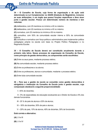 17
Instituto de Estudos Educacionais Sud Mennucci
RuaJoaquimTávora, 756, CEP 04015-002– VilaMariana, São Paulo/SP.
34 – O Conselho de Escola, cuja forma de organização e de ação está
determinada na Lei Complementar no 444/85 (Estatuto do Magistério), inclusive
as suas atribuições, é um órgão que possui funções específicas e deve atuar
junto à gestão escolar. Possui um determinado número de membros e tem
natureza:
(A) deliberativa, com 25 membros no mínimo e 40 no máximo.
(B) deliberativa, com 20 membros no mínimo e 40 no máximo
(C) normativa, com 25 membros no mínimo e 50 no máximo.
(D) consultiva, com 50% da comunidade escolar interna e 50% da comunidade
externa.
(E) consultiva e normativa com força política e administrativa para implementar politica
pedagógica própria na escola com base no Projeto Político Pedagógico e no
Regimento Escolar.
35 – O Conselho de Escola deverá ser constituído anualmente durante o
primeiro mês letivo. Nesse processo de organização do Conselho de Escola,
como princípio da gestão democrática, os componentes serão escolhidos:
(A) Entre os seus pares, mediante processo eletivo.
(B) Na comunidade escolar, mediante processo eletivo
(C) Entre os professores e os alunos.
(D) Entre os professores, alunos e comunidade, mediante o processo eletivo.
(E) Entre toda comunidade escolar.
36 – Para que a gestão da escola se consolide como gestão democrática é
obrigatória a instituição do Conselho de Escola junto à gestão escolar, cuja
composição obedecerá a seguinte proporcionalidade:
I - 40% de docentes;
II - 5% de especialistas de educação excetuando-se o Diretor de Escola e 5% dos
demais funcionários
III - 25 % de pais de alunos e 25% de alunos;
IV – 50% de docentes, 50% de pais e alunos;
V – 20% de pais, 10% de alunos, 40% de docentes, 30% de funcionário.
Está correta a alternativa:
(A) I, II e III
(B) I, II e IV
 