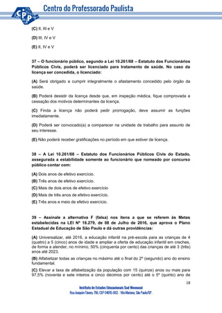 18
Instituto de Estudos Educacionais Sud Mennucci
RuaJoaquimTávora, 756, CEP 04015-002– VilaMariana, São Paulo/SP.
(C) II, III e V
(D) III, IV e V
(E) II, IV e V
37 – O funcionário público, segundo a Lei 10.261/68 – Estatuto dos Funcionários
Públicos Civis, poderá ser licenciado para tratamento de saúde. No caso da
licença ser concedida, o licenciado:
(A) Será obrigado a cumprir integralmente o afastamento concedido pelo órgão da
saúde.
(B) Poderá desistir da licença desde que, em inspeção médica, fique comprovada a
cessação dos motivos determinantes da licença.
(C) Finda a licença não poderá pedir prorrogação, deve assumir as funções
imediatamente.
(D) Poderá ser convocado(a) a comparecer na unidade de trabalho para assunto de
seu interesse.
(E) Não poderá receber gratificações no período em que estiver de licença.
38 – A Lei 10.261/68 – Estatuto dos Funcionários Públicos Civis do Estado,
assegurada a estabilidade somente ao funcionário que nomeado por concurso
público contar com:
(A) Dois anos de efetivo exercício.
(B) Três anos de efetivo exercício.
(C) Mais de dois anos de efetivo exercício
(D) Mais de três anos de efetivo exercício.
(E) Três anos e meio de efetivo exercício.
39 – Assinale a alternativa F (falsa) nos itens a que se referem às Metas
estabelecidas na LEI Nº 16.279, de 08 de Julho de 2016, que aprova o Plano
Estadual de Educação de São Paulo e dá outras providências:
(A) Universalizar, até 2016, a educação infantil na pré-escola para as crianças de 4
(quatro) a 5 (cinco) anos de idade e ampliar a oferta de educação infantil em creches,
de forma a atender, no mínimo, 50% (cinquenta por cento) das crianças de até 3 (três)
anos até 2023.
(B) Alfabetizar todas as crianças no máximo até o final do 2º (segundo) ano do ensino
fundamental.
(C) Elevar a taxa de alfabetização da população com 15 (quinze) anos ou mais para
97,5% (noventa e sete inteiros e cinco décimos por cento) até o 5º (quinto) ano de
 