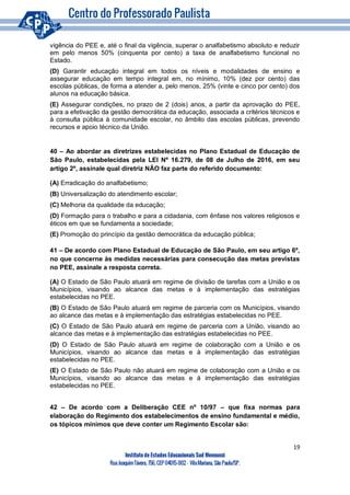 19
Instituto de Estudos Educacionais Sud Mennucci
RuaJoaquimTávora, 756, CEP 04015-002– VilaMariana, São Paulo/SP.
vigência do PEE e, até o final da vigência, superar o analfabetismo absoluto e reduzir
em pelo menos 50% (cinquenta por cento) a taxa de analfabetismo funcional no
Estado.
(D) Garantir educação integral em todos os níveis e modalidades de ensino e
assegurar educação em tempo integral em, no mínimo, 10% (dez por cento) das
escolas públicas, de forma a atender a, pelo menos, 25% (vinte e cinco por cento) dos
alunos na educação básica.
(E) Assegurar condições, no prazo de 2 (dois) anos, a partir da aprovação do PEE,
para a efetivação da gestão democrática da educação, associada a critérios técnicos e
à consulta pública à comunidade escolar, no âmbito das escolas públicas, prevendo
recursos e apoio técnico da União.
40 – Ao abordar as diretrizes estabelecidas no Plano Estadual de Educação de
São Paulo, estabelecidas pela LEI Nº 16.279, de 08 de Julho de 2016, em seu
artigo 2º, assinale qual diretriz NÃO faz parte do referido documento:
(A) Erradicação do analfabetismo;
(B) Universalização do atendimento escolar;
(C) Melhoria da qualidade da educação;
(D) Formação para o trabalho e para a cidadania, com ênfase nos valores religiosos e
éticos em que se fundamenta a sociedade;
(E) Promoção do princípio da gestão democrática da educação pública;
41 – De acordo com Plano Estadual de Educação de São Paulo, em seu artigo 6º,
no que concerne às medidas necessárias para consecução das metas previstas
no PEE, assinale a resposta correta.
(A) O Estado de São Paulo atuará em regime de divisão de tarefas com a União e os
Municípios, visando ao alcance das metas e à implementação das estratégias
estabelecidas no PEE.
(B) O Estado de São Paulo atuará em regime de parceria com os Municípios, visando
ao alcance das metas e à implementação das estratégias estabelecidas no PEE.
(C) O Estado de São Paulo atuará em regime de parceria com a União, visando ao
alcance das metas e à implementação das estratégias estabelecidas no PEE.
(D) O Estado de São Paulo atuará em regime de colaboração com a União e os
Municípios, visando ao alcance das metas e à implementação das estratégias
estabelecidas no PEE.
(E) O Estado de São Paulo não atuará em regime de colaboração com a União e os
Municípios, visando ao alcance das metas e à implementação das estratégias
estabelecidas no PEE.
42 – De acordo com a Deliberação CEE nº 10/97 – que fixa normas para
elaboração do Regimento dos estabelecimentos de ensino fundamental e médio,
os tópicos mínimos que deve conter um Regimento Escolar são:
 