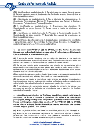 20
Instituto de Estudos Educacionais Sud Mennucci
RuaJoaquimTávora, 756, CEP 04015-002– VilaMariana, São Paulo/SP.
(A) I. Identificação do estabelecimento. II. Caracterização do espaço físico da escola.
III. Caracterização do corpo de funcionários. IV. Conteúdos a serem desenvolvidos. V.
Referências bibliográficas.
(B) I. Identificação do estabelecimento. II. Fins e objetivos do estabelecimento. III.
Organização Administrativa e Técnica. IV. Organização da Vida Escolar. V. Direitos e
Deveres dos Participantes do Processo Educativo.
(C) I. Identificação do estabelecimento. II. Organização das disciplinas. III.
Caracterização do corpo docente. IV. Carga horária e grade de disciplinas. V.
Avaliação.
(D) I. Identificação do estabelecimento. II. Princípios e fundamentação teórica. III.
Caracterização do corpo docente. IV. Descrição dos espaços da organização. V.
Referências bibliográficas.
(E) I. Identificação do estabelecimento. II. Expectativas de aprendizagem e habilidades
e competências a serem desenvolvidas. III. Metodologia de ensino. IV. Disciplinas e
grade horária por ano/série. V. Fundamentação teórica.
43 – De acordo com PARECER CEE no 67/1998, que traz Normas Regimentais
Básicas para as Escolas Estaduais em seu artigo 3º, referentes aos Objetivos da
Educação Escolar, é possível afirmar que:
(A) A educação escolar, inspirada nos princípios de liberdade e nos ideais de
solidariedade humana, tem por finalidade o pleno desenvolvimento do educando, seu
preparo para o exercício da cidadania e sua qualificação para o trabalho.
(B) As escolas deverão estar organizadas para atender às necessidades sócio-
educacionais e de aprendizagem dos alunos em prédios e salas com mobiliário,
equipamentos e material didático-pedagógico adequados às diferentes faixas etárias,
níveis de ensino e cursos ministrados.
(C) As instituições escolares terão a função de aprimorar o processo de construção da
autonomia da escola e as relações de convivência intra e extra-escolar.
(D) As normas de gestão e convivência visam orientar as relações profissionais e
interpessoais que ocorrem no âmbito da escola e se fundamentarão em princípios de
solidariedade, ética, pluralidade cultural, autonomia e gestão democrática.
(E) A participação da comunidade escolar, através do conselho de escola, nos
processos de escolha ou indicação de profissionais para o exercício de funções,
respeitada a legislação vigente;
44 – A gestão democrática tem por finalidade possibilitar à escola maior grau de
autonomia, de forma a garantir o pluralismo de ideias e de concepções
pedagógicas, assegurando padrão adequado de qualidade do ensino ministrado.
Dentre os Princípios estabelecidos no Artigo 9º do PARECER CEE no 67/1998,
que se refere a ações de Gestão Democrática a serem executadas nas escolas,
assinale a opção que NÃO está correta:
(A) Participação dos profissionais da escola na elaboração da proposta pedagógica;
(B) Participação dos diferentes segmentos da comunidade escolar - direção,
professores, pais, alunos e funcionários - nos processos consultivos e decisórios,
através do conselho de escola e associação de pais e mestres;
 