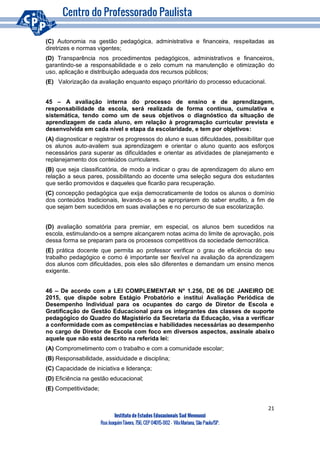 21
Instituto de Estudos Educacionais Sud Mennucci
RuaJoaquimTávora, 756, CEP 04015-002– VilaMariana, São Paulo/SP.
(C) Autonomia na gestão pedagógica, administrativa e financeira, respeitadas as
diretrizes e normas vigentes;
(D) Transparência nos procedimentos pedagógicos, administrativos e financeiros,
garantindo-se a responsabilidade e o zelo comum na manutenção e otimização do
uso, aplicação e distribuição adequada dos recursos públicos;
(E) Valorização da avaliação enquanto espaço prioritário do processo educacional.
45 – A avaliação interna do processo de ensino e de aprendizagem,
responsabilidade da escola, será realizada de forma contínua, cumulativa e
sistemática, tendo como um de seus objetivos o diagnóstico da situação de
aprendizagem de cada aluno, em relação à programação curricular prevista e
desenvolvida em cada nível e etapa da escolaridade, e tem por objetivos:
(A) diagnosticar e registrar os progressos do aluno e suas dificuldades, possibilitar que
os alunos auto-avaliem sua aprendizagem e orientar o aluno quanto aos esforços
necessários para superar as dificuldades e orientar as atividades de planejamento e
replanejamento dos conteúdos curriculares.
(B) que seja classificatória, de modo a indicar o grau de aprendizagem do aluno em
relação a seus pares, possibilitando ao docente uma seleção segura dos estudantes
que serão promovidos e daqueles que ficarão para recuperação.
(C) concepção pedagógica que exija democraticamente de todos os alunos o domínio
dos conteúdos tradicionais, levando-os a se apropriarem do saber erudito, a fim de
que sejam bem sucedidos em suas avaliações e no percurso de sua escolarização.
(D) avaliação somatória para premiar, em especial, os alunos bem sucedidos na
escola, estimulando-os a sempre alcançarem notas acima do limite de aprovação, pois
dessa forma se preparam para os processos competitivos da sociedade democrática.
(E) prática docente que permita ao professor verificar o grau de eficiência do seu
trabalho pedagógico e como é importante ser flexível na avaliação da aprendizagem
dos alunos com dificuldades, pois eles são diferentes e demandam um ensino menos
exigente.
46 – De acordo com a LEI COMPLEMENTAR Nº 1.256, DE 06 DE JANEIRO DE
2015, que dispõe sobre Estágio Probatório e institui Avaliação Periódica de
Desempenho Individual para os ocupantes do cargo de Diretor de Escola e
Gratificação de Gestão Educacional para os integrantes das classes de suporte
pedagógico do Quadro do Magistério da Secretaria da Educação, visa a verificar
a conformidade com as competências e habilidades necessárias ao desempenho
no cargo de Diretor de Escola com foco em diversos aspectos, assinale abaixo
aquele que não está descrito na referida lei:
(A) Comprometimento com o trabalho e com a comunidade escolar;
(B) Responsabilidade, assiduidade e disciplina;
(C) Capacidade de iniciativa e liderança;
(D) Eficiência na gestão educacional;
(E) Competitividade;
 