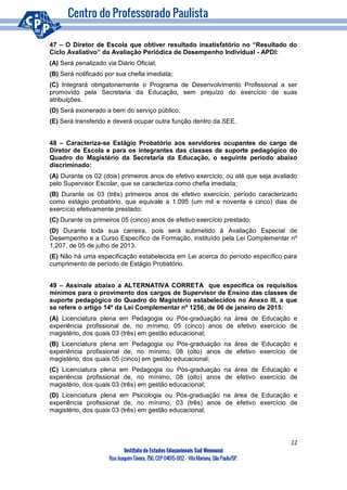 22
Instituto de Estudos Educacionais Sud Mennucci
RuaJoaquimTávora, 756, CEP 04015-002– VilaMariana, São Paulo/SP.
47 – O Diretor de Escola que obtiver resultado insatisfatório no “Resultado do
Ciclo Avaliativo” da Avaliação Periódica de Desempenho Individual - APDI:
(A) Será penalizado via Diário Oficial;
(B) Será notificado por sua chefia imediata;
(C) Integrará obrigatoriamente o Programa de Desenvolvimento Profissional a ser
promovido pela Secretaria da Educação, sem prejuízo do exercício de suas
atribuições.
(D) Será exonerado a bem do serviço público;
(E) Será transferido e deverá ocupar outra função dentro da SEE.
48 – Caracteriza-se Estágio Probatório aos servidores ocupantes do cargo de
Diretor de Escola e para os integrantes das classes de suporte pedagógico do
Quadro do Magistério da Secretaria da Educação, o seguinte período abaixo
discriminado:
(A) Durante os 02 (dois) primeiros anos de efetivo exercício, ou até que seja avaliado
pelo Supervisor Escolar, que se caracteriza como chefia imediata;
(B) Durante os 03 (três) primeiros anos de efetivo exercício, período caracterizado
como estágio probatório, que equivale a 1.095 (um mil e noventa e cinco) dias de
exercício efetivamente prestado;
(C) Durante os primeiros 05 (cinco) anos de efetivo exercício prestado;
(D) Durante toda sua carreira, pois será submetido à Avaliação Especial de
Desempenho e a Curso Específico de Formação, instituído pela Lei Complementar nº
1.207, de 05 de julho de 2013.
(E) Não há uma especificação estabelecida em Lei acerca do período específico para
cumprimento de período de Estágio Probatório.
49 – Assinale abaixo a ALTERNATIVA CORRETA que especifica os requisitos
mínimos para o provimento dos cargos de Supervisor de Ensino das classes de
suporte pedagógico do Quadro do Magistério estabelecidos no Anexo III, a que
se refere o artigo 14º da Lei Complementar nº 1256, de 06 de janeiro de 2015:
(A) Licenciatura plena em Pedagogia ou Pós-graduação na área de Educação e
experiência profissional de, no mínimo, 05 (cinco) anos de efetivo exercício de
magistério, dos quais 03 (três) em gestão educacional;
(B) Licenciatura plena em Pedagogia ou Pós-graduação na área de Educação e
experiência profissional de, no mínimo, 08 (oito) anos de efetivo exercício de
magistério, dos quais 05 (cinco) em gestão educacional;
(C) Licenciatura plena em Pedagogia ou Pós-graduação na área de Educação e
experiência profissional de, no mínimo, 08 (oito) anos de efetivo exercício de
magistério, dos quais 03 (três) em gestão educacional;
(D) Licenciatura plena em Psicologia ou Pós-graduação na área de Educação e
experiência profissional de, no mínimo, 03 (três) anos de efetivo exercício de
magistério, dos quais 03 (três) em gestão educacional;
 