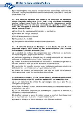 23
Instituto de Estudos Educacionais Sud Mennucci
RuaJoaquimTávora, 756, CEP 04015-002– VilaMariana, São Paulo/SP.
(E) Licenciatura plena em cursos da área de humanas e experiência profissional de,
no mínimo, 08 (oito) anos de efetivo exercício de magistério, dos quais 05 (cinco) em
gestão educacional;
50 – Nos aspectos referentes aos processos de verificação de rendimento
escolar, nos termos da Indicação CEE n.º 10/97, e com propriedade do relevante
papel da avaliação na verificação do rendimento escolar e da necessária revisão
de seu conceito. Um novo olhar para a avaliação, em especial a da sala de aula,
revela uma concepção de avaliação contínua e cumulativa considerada como
eixo de sustentação para a:
(A) Prevalência dos aspectos qualitativos sobre os quantitativos.
(B) Qualidade dos serviços educativos.
(C) Eficácia da progressão continuada.
(D) Clareza de metas da SEE.
(E) Transparência dos resultados alcançados nas provas finais.
51 – O Conselho Estadual de Educação de São Paulo, no uso de suas
atribuições, instituiu, nesse estado, por meio da deliberação no 10/97, o regime
de Progressão Continuada, entendido como:
(A) necessidade de avaliação das competências, com fundamento nos conteúdos
mínimos e obrigatórios, dispostos nas diretrizes nacionais.
(B) aprovação automática de todas as crianças, independentemente das conquistas
realizadas, ao final de cada ciclo do Ensino Fundamental.
(C) controle da matrícula referenciada nos resultados da aprendizagem por série e
disciplina, de modo a evitar que alunos reprovados mudem de escola.
(D) manutenção dos requisitos previstos para a modalidade Aceleração, conforme a
idade do aluno e sua série de destino, resguardada sua vontade.
(E) garantia de avaliação da aprendizagem, que deve ser objeto de recuperação
contínua e paralela, a partir dos resultados parciais ou finais.
52 – Uma das indicações da SEE-SP é que a avaliação interna das aprendizagens
dos alunos assuma um caráter formativo. Isso significa que a avaliação deve:
(A) ser um instrumento de controle das aprendizagens dos alunos para fins de
promoção ou recuperação.
(B) informar o professor e o gestor escolar sobre os resultados obtidos pelos alunos ao
longo de todo o ano letivo.
(C) ser um instrumento propiciador de aprendizagem e destinado a reorientar o
planejamento das práticas de ensino.
(D) classificar e aprovar os alunos de modo a adequar as possíveis distorções entre o
que se espera e o que o aluno sabe em determinado ano/ciclo.
(E) auxiliar na avaliação da escola em relação a sua qualidade de ensino.
 