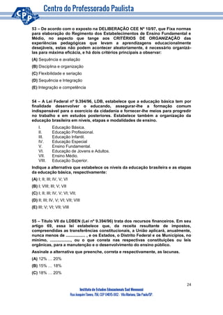 24
Instituto de Estudos Educacionais Sud Mennucci
RuaJoaquimTávora, 756, CEP 04015-002– VilaMariana, São Paulo/SP.
53 – De acordo com o exposto na DELIBERAÇÃO CEE Nº 10/97, que Fixa normas
para elaboração do Regimento dos Estabelecimentos de Ensino Fundamental e
Médio, no aspecto que tange aos CRITÉRIOS DE ORGANIZAÇÃO das
experiências pedagógicas que levam a aprendizagens educacionalmente
desejáveis, estas não podem acontecer aleatoriamente, é necessário organizá-
las para máxima eficácia, e há dois critérios principais a observar:
(A) Sequência e avaliação
(B) Disciplina e organização
(C) Flexibilidade e seriação
(D) Sequência e Integração
(E) Integração e competência
54 – A Lei Federal nº 9.394/96, LDB, estabelece que a educação básica tem por
finalidade desenvolver o educando, assegurar-lhe a formação comum
indispensável para o exercício da cidadania e fornecer-lhe meios para progredir
no trabalho e em estudos posteriores. Estabelece também a organização da
educação brasileira em níveis, etapas e modalidades de ensino.
I. Educação Básica.
II. Educação Profissional.
III. Educação Infantil.
IV. Educação Especial
V. Ensino Fundamental.
VI. Educação de Jovens e Adultos.
VII. Ensino Médio.
VIII. Educação Superior.
Indique a alternativa que estabelece os níveis da educação brasileira e as etapas
da educação básica, respectivamente:
(A) I; II; III; IV, V; VI
(B) I; VIII; III; V; VII
(C) I; II; III; IV, V; VI; VII;
(D) II; III; IV, V; VI; VII; VIII
(E) III; V; VI; VII; VIII
55 – Título VII da LDBEN (Lei nº 9.394/96) trata dos recursos financeiros. Em seu
artigo 69, essa lei estabelece que, da receita resultante de impostos,
compreendidas as transferências constitucionais, a União aplicará, anualmente,
nunca menos de ................. , e os Estados, o Distrito Federal e os Municípios, no
mínimo, .................., ou o que consta nas respectivas constituições ou leis
orgânicas, para a manutenção e o desenvolvimento do ensino público.
Assinale a alternativa que preenche, correta e respectivamente, as lacunas.
(A) 12% … 20%
(B) 15% … 18%
(C) 18% … 20%
 