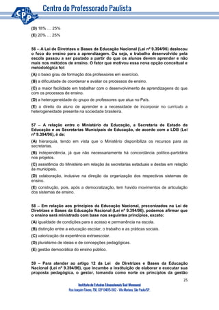 25
Instituto de Estudos Educacionais Sud Mennucci
RuaJoaquimTávora, 756, CEP 04015-002– VilaMariana, São Paulo/SP.
(D) 18% … 25%
(E) 20% … 25%
56 – A Lei de Diretrizes e Bases da Educação Nacional (Lei nº 9.394/96) deslocou
o foco do ensino para a aprendizagem. Ou seja, o trabalho desenvolvido pela
escola passou a ser pautado a partir do que os alunos devem aprender e não
mais nos métodos de ensino. O fator que motivou essa nova opção conceitual e
metodológica foi:
(A) o baixo grau de formação dos professores em exercício.
(B) a dificuldade de coordenar e avaliar os processos de ensino.
(C) a maior facilidade em trabalhar com o desenvolvimento de aprendizagens do que
com os processos de ensino.
(D) a heterogeneidade do grupo de professores que atua no País.
(E) o direito do aluno de aprender e a necessidade de incorporar no currículo a
heterogeneidade presente na sociedade brasileira.
57 – A relação entre o Ministério da Educação, a Secretaria de Estado da
Educação e as Secretarias Municipais de Educação, de acordo com a LDB (Lei
nº 9.394/96), é de:
(A) hierarquia, tendo em vista que o Ministério disponibiliza os recursos para as
secretarias.
(B) independência, já que não necessariamente há concordância político-partidária
nos projetos.
(C) assistência do Ministério em relação às secretarias estaduais e destas em relação
às municipais.
(D) colaboração, inclusive na direção da organização dos respectivos sistemas de
ensino.
(E) construção, pois, após a democratização, tem havido movimentos de articulação
dos sistemas de ensino.
58 – Em relação aos princípios da Educação Nacional, preconizados na Lei de
Diretrizes e Bases da Educação Nacional (Lei nº 9.394/96), podemos afirmar que
o ensino será ministrado com base nos seguintes princípios, exceto:
(A) igualdade de condições para o acesso e permanência na escola.
(B) distinção entre a educação escolar, o trabalho e as práticas sociais.
(C) valorização da experiência extraescolar.
(D) pluralismo de ideias e de concepções pedagógicas.
(E) gestão democrática do ensino público.
59 – Para atender ao artigo 12 da Lei de Diretrizes e Bases da Educação
Nacional (Lei nº 9.394/96), que incumbe a instituição de elaborar e executar sua
proposta pedagógica, o gestor, tomando como norte os princípios da gestão
 