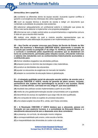 26
Instituto de Estudos Educacionais Sud Mennucci
RuaJoaquimTávora, 756, CEP 04015-002– VilaMariana, São Paulo/SP.
democrática, tem o papel de:
(A) coordenar os diferentes atores da equipe escolar, buscando superar conflitos e
garantir a convergência dos interesses dos vários segmentos.
(B) ouvir as equipes técnica e docente da escola e redigir um documento que
contemple a pluralidade de posições nela existentes.
(C) selecionar adequadamente um profissional externo à instituição que possa de
forma mais isenta elaborar e implementar uma proposta pedagógica.
(D) informar-se com o órgão central sobre os encaminhamentos e regimentos comuns
à rede em que a escola está inserida.
(E) realizar uma eleição na qual a maioria escolha representantes que se
responsabilizem pela elaboração da proposta a ser implementada por todos.
60 – Ana Cecília vai prestar concurso para Diretor de Escola do Estado de São
Paulo. Ela examinou a Resolução CNE/CEB 4/2010, observando o conceito de
currículo que consta no parágrafo 2º do artigo 13. Verificou, acertadamente, que
o currículo é constituído pelas experiências escolares que se desdobram em
torno do conhecimento, permeadas pelas relações sociais, articulando vivências
e saberes dos estudantes com os conhecimentos historicamente acumulados e
contribuindo para:
(A) formar cidadãos engajados nas atividades políticas.
(B) preparar jovens no domínio das tecnologias e das matemáticas.
(C) construir as identidades dos educandos.
(D) ajustar os educandos às exigências do mercado de trabalho.
(E) adaptar os concluintes da educação básica à globalização.
61 – A almejada qualidade social da educação escolar pública, de acordo com a
Resolução CNE/CEB nº 4/2010, resulta da garantia de pleno acesso, inclusão,
permanência dos sujeitos das aprendizagens na escola e seu sucesso. Diante
disso, é correto afirmar, com base em seu artigo 8º, que essa qualidade é:
(A) resultado das políticas sociais implementadas a partir do ano 2000.
(B) mérito de uma gestão/administração escolar comprometida com a igualdade.
(C) decorrência do avanço do capitalismo que exige mão de obra qualificada.
(D) uma conquista de todos os sujeitos do processo educativo.
(E) uma utopia surgida nos anos 80 e, ainda, sem frutos concretos.
62 – A Resolução CNE/CEB nº 4/2010 destaca que o educando, pessoa em
formação em sua essência humana, é a centralidade da Educação Básica e o
atendimento educacional de zero a dezessete anos deve considerar:
(A) a presença, no currículo, de educação moral e religiosa.
(B) a corresponsabilidade pelo ensino, entre escola e família.
(C) a inseparabilidade das dimensões do cuidar e do educar.
 