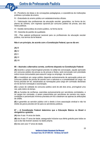28
Instituto de Estudos Educacionais Sud Mennucci
RuaJoaquimTávora, 756, CEP 04015-002– VilaMariana, São Paulo/SP.
III - Pluralismo de ideias e de concepções pedagógicas, e coexistência de instituições
públicas e privadas de ensino.
IV - Gratuidade do ensino público em estabelecimentos oficiais.
V - Valorização dos profissionais da educação escolar, garantidos, na forma da lei,
planos de carreira, com ingresso opcional por concurso público de provas, aos das
redes públicas.
VI - Gestão democrática do ensino público, na forma da lei.
VII - Garantia de padrão de qualidade.
VIII - Piso salarial profissional nacional para os profissionais da educação escolar
pública, nos termos de lei federal.
Não é um princípio, de acordo com a Constituição Federal, que se diz em:
(A) III
(B) IV
(C) V
(D) VI
(E) VII
66 – Assinale a alternativa correta, conforme disposto na Constituição Federal:
(A) durante o prazo improrrogável previsto no edital de convocação, aquele aprovado
em concurso público de provas ou de provas e títulos, será convocado com prioridade
sobre novos concursados para assumir cargo ou emprego, na carreira.
(B) a investidura em cargo público depende exclusivamente de aprovação prévia em
concurso público de provas de acordo com a natureza e a complexidade do cargo, na
forma prevista em lei, ressalvadas as nomeações para cargo em comissão declarado
em lei de livre nomeação e exoneração.
(C) o prazo de validade do concurso público será de até dois anos, prorrogável uma
vez, pelo dobro do tempo.
(D) as funções de confiança, exercidas exclusivamente por servidores contratados, e
os cargos em comissão, a serem preenchidos por servidores de carreira nos casos,
condições e percentuais mínimos previstos em lei e destinam-se apenas às atribuições
de chefia.
(E) é garantido ao servidor público civil o direito à livre associação sindical e não há
direito de greve previsto em lei para os servidores públicos.
67 – A Constituição Federal determina que a Educação Básica no Brasil é
obrigatória e gratuita:
(A) dos 4 aos 14 anos de idade.
(B) dos 4 aos 17 anos de idade, assegurada inclusive sua oferta gratuita para todos os
que a ela não tiveram acesso na idade própria.
(C) dos zero aos 17 anos de idade.
 