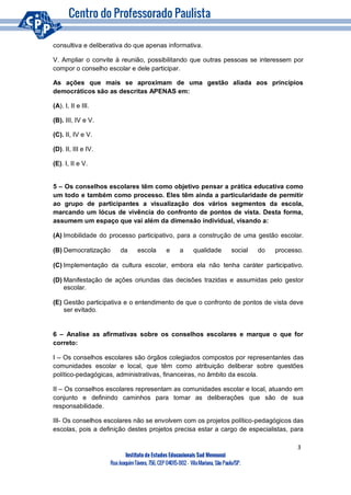 3
Instituto de Estudos Educacionais Sud Mennucci
RuaJoaquimTávora, 756, CEP 04015-002– VilaMariana, São Paulo/SP.
consultiva e deliberativa do que apenas informativa.
V. Ampliar o convite à reunião, possibilitando que outras pessoas se interessem por
compor o conselho escolar e dele participar.
As ações que mais se aproximam de uma gestão aliada aos princípios
democráticos são as descritas APENAS em:
(A). I, II e III.
(B). III, IV e V.
(C). II, IV e V.
(D). II, III e IV.
(E). I, II e V.
5 – Os conselhos escolares têm como objetivo pensar a prática educativa como
um todo e também como processo. Eles têm ainda a particularidade de permitir
ao grupo de participantes a visualização dos vários segmentos da escola,
marcando um lócus de vivência do confronto de pontos de vista. Desta forma,
assumem um espaço que vai além da dimensão individual, visando a:
(A) Imobilidade do processo participativo, para a construção de uma gestão escolar.
(B) Democratização da escola e a qualidade social do processo.
(C) Implementação da cultura escolar, embora ela não tenha caráter participativo.
(D) Manifestação de ações oriundas das decisões trazidas e assumidas pelo gestor
escolar.
(E) Gestão participativa e o entendimento de que o confronto de pontos de vista deve
ser evitado.
6 – Analise as afirmativas sobre os conselhos escolares e marque o que for
correto:
I – Os conselhos escolares são órgãos colegiados compostos por representantes das
comunidades escolar e local, que têm como atribuição deliberar sobre questões
político-pedagógicas, administrativas, financeiras, no âmbito da escola.
II – Os conselhos escolares representam as comunidades escolar e local, atuando em
conjunto e definindo caminhos para tomar as deliberações que são de sua
responsabilidade.
III- Os conselhos escolares não se envolvem com os projetos político-pedagógicos das
escolas, pois a definição destes projetos precisa estar a cargo de especialistas, para
 