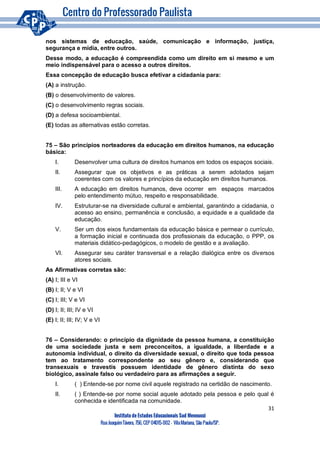 31
Instituto de Estudos Educacionais Sud Mennucci
RuaJoaquimTávora, 756, CEP 04015-002– VilaMariana, São Paulo/SP.
nos sistemas de educação, saúde, comunicação e informação, justiça,
segurança e mídia, entre outros.
Desse modo, a educação é compreendida como um direito em si mesmo e um
meio indispensável para o acesso a outros direitos.
Essa concepção de educação busca efetivar a cidadania para:
(A) a instrução.
(B) o desenvolvimento de valores.
(C) o desenvolvimento regras sociais.
(D) a defesa socioambiental.
(E) todas as alternativas estão corretas.
75 – São princípios norteadores da educação em direitos humanos, na educação
básica:
I. Desenvolver uma cultura de direitos humanos em todos os espaços sociais.
II. Assegurar que os objetivos e as práticas a serem adotados sejam
coerentes com os valores e princípios da educação em direitos humanos.
III. A educação em direitos humanos, deve ocorrer em espaços marcados
pelo entendimento mútuo, respeito e responsabilidade.
IV. Estruturar-se na diversidade cultural e ambiental, garantindo a cidadania, o
acesso ao ensino, permanência e conclusão, a equidade e a qualidade da
educação.
V. Ser um dos eixos fundamentais da educação básica e permear o currículo,
a formação inicial e continuada dos profissionais da educação, o PPP, os
materiais didático-pedagógicos, o modelo de gestão e a avaliação.
VI. Assegurar seu caráter transversal e a relação dialógica entre os diversos
atores sociais.
As Afirmativas corretas são:
(A) I; III e VI
(B) I; II; V e VI
(C) I; III; V e VI
(D) I; II; III; IV e VI
(E) I; II; III; IV; V e VI
76 – Considerando: o princípio da dignidade da pessoa humana, a constituição
de uma sociedade justa e sem preconceitos, a igualdade, a liberdade e a
autonomia individual, o direito da diversidade sexual, o direito que toda pessoa
tem ao tratamento correspondente ao seu gênero e, considerando que
transexuais e travestis possuem identidade de gênero distinta do sexo
biológico, assinale falso ou verdadeiro para as afirmações a seguir.
I. ( ) Entende-se por nome civil aquele registrado na certidão de nascimento.
II. ( ) Entende-se por nome social aquele adotado pela pessoa e pelo qual é
conhecida e identificada na comunidade.
 