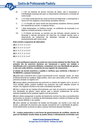 32
Instituto de Estudos Educacionais Sud Mennucci
RuaJoaquimTávora, 756, CEP 04015-002– VilaMariana, São Paulo/SP.
III. ( ) Em se tratando de alunos menores de idade, não é necessária a
manifestação expressa dos pais ou responsáveis autorizando a inclusão do
nome social.
IV. ( ) O nome social deverá ser usual na forma de tratamento, e acompanhar o
nome civil nos registros e documentos escolares internos.
V. ( ) A inclusão do nome social nos documentos escolares internos poderá
ser requerida por escrito, a qualquer tempo.
VI. ( )Nas declarações, no histórico escolar, no certificado de conclusão e no
diploma constará somente o nome civil.
VII. ( ) O Diretor de Escola, ou servidor por ele indicado, deverá orientar os
docentes e demais servidores em exercício na unidade escolar para a
observância do tratamento de discentes travestis e transexuais,
exclusivamente pelo nome social.
Está correta a sequencia da alternativa:
(A) V; V; V; F; V; V e V
(B) V; V; V; F; V; V e F
(C) V; V; F; V; V; V e V
(D) V; V; F; F; V; V e F
(E) V; V; F; V; V; V e F
77 – Uma professora assumiu as aulas em uma escola estadual de São Paulo. No
primeiro dia de exercício declarou ser transexual e querer ser tratada e
identificada com o prenome Waleska, compatível com sua identidade de gênero,
e não com João Antônio, constante em seu registro de nascimento.
O diretor da escola examinou o pedido e verificou que conforme o Decreto n.º
55.588/2010, a pessoa transexual:
(A) pode usar o prenome com o qual é reconhecida na sua inserção social, ao atuar
profissionalmente em qualquer órgão público, deve usar, para todos os fins, somente o
prenome anotado no registro civil.
(B) precisa alterar primeiramente seu prenome no cartório de registro civil e, só com a
nova certidão obtida, poderá modificar seu prenome nas suas relações sociais na
escola, nos registros escritos e nos atos e atividades escolares.
(C) tem o direito de ser tratada informalmente, por meio do prenome compatível com
sua identidade de gênero, pelos alunos, pais e demais profissionais da escola,
estando impedida de ter qualquer registro com tal prenome.
(D) tem direito assegurado à escolha de tratamento nominal nos atos e procedimentos
promovidos na escola e no âmbito da Administração direta e indireta do Estado de São
Paulo, sendo deferido o seu pedido.
(E) deve solicitar ao Secretário de Estado da Educação, por escrito e por meio da
escola, a alteração de prenome para aquele compatível com a identidade de gênero,
tendo deferimento na escola só após o parecer favorável daquele Secretário.
78 – Justiça restaurativa é uma forma de gerenciamento de conflitos, através do
qual um facilitador auxilia todas as partes direta e indiretamente envolvidas num
 