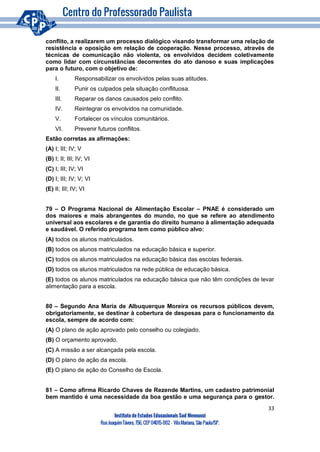 33
Instituto de Estudos Educacionais Sud Mennucci
RuaJoaquimTávora, 756, CEP 04015-002– VilaMariana, São Paulo/SP.
conflito, a realizarem um processo dialógico visando transformar uma relação de
resistência e oposição em relação de cooperação. Nesse processo, através de
técnicas de comunicação não violenta, os envolvidos decidem coletivamente
como lidar com circunstâncias decorrentes do ato danoso e suas implicações
para o futuro, com o objetivo de:
I. Responsabilizar os envolvidos pelas suas atitudes.
II. Punir os culpados pela situação conflituosa.
III. Reparar os danos causados pelo conflito.
IV. Reintegrar os envolvidos na comunidade.
V. Fortalecer os vínculos comunitários.
VI. Prevenir futuros conflitos.
Estão corretas as afirmações:
(A) I; III; IV; V
(B) I; II; III; IV; VI
(C) I; III; IV; VI
(D) I; III; IV; V; VI
(E) II; III; IV; VI
79 – O Programa Nacional de Alimentação Escolar – PNAE é considerado um
dos maiores e mais abrangentes do mundo, no que se refere ao atendimento
universal aos escolares e de garantia do direito humano à alimentação adequada
e saudável. O referido programa tem como público alvo:
(A) todos os alunos matriculados.
(B) todos os alunos matriculados na educação básica e superior.
(C) todos os alunos matriculados na educação básica das escolas federais.
(D) todos os alunos matriculados na rede pública de educação básica.
(E) todos os alunos matriculados na educação básica que não têm condições de levar
alimentação para a escola.
80 – Segundo Ana Maria de Albuquerque Moreira os recursos públicos devem,
obrigatoriamente, se destinar à cobertura de despesas para o funcionamento da
escola, sempre de acordo com:
(A) O plano de ação aprovado pelo conselho ou colegiado.
(B) O orçamento aprovado.
(C) A missão a ser alcançada pela escola.
(D) O plano de ação da escola.
(E) O plano de ação do Conselho de Escola.
81 – Como afirma Ricardo Chaves de Rezende Martins, um cadastro patrimonial
bem mantido é uma necessidade da boa gestão e uma segurança para o gestor.
 
