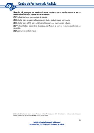 34
Instituto de Estudos Educacionais Sud Mennucci
RuaJoaquimTávora, 756, CEP 04015-002– VilaMariana, São Paulo/SP.
Quando há mudança na gestão de uma escola, o novo gestor passa a ser o
responsável por ele, e deve, em prazo curto:
(A) Verificar os bens patrimoniais da escola.
(B) Solicitar para a supervisão escolar os dados cadastrais do patrimônio.
(C) Solicitar para a DE, o inventário analítico de bens patrimoniais móveis.
(D) Verificar todo o patrimônio da escola, conferindo-o com os registros existentes no
cadastro.
(E) Fazer um inventário novo.
Elaboração: Silvia Ferrari, Adriana Sapede Rodrigues, Heloisa Pereira Louro e Maria Nunes Bezerra – professoras do Instituto de
Estudos Educacionais Sud Mennucci. Direção: Aurora Fioretti Novais.
 