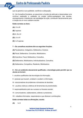 4
Instituto de Estudos Educacionais Sud Mennucci
RuaJoaquimTávora, 756, CEP 04015-002– VilaMariana, São Paulo/SP.
que se garanta a sua qualidade, coerência e adequação.
IV - Os Conselhos Escolares, ao assumirem a função de estimular e desencadear uma
contínua realização e avaliação do projeto político-pedagógico das escolas,
acompanhando e interferindo nas estratégias de ação, contribuem decisivamente para
a criação de um novo cotidiano escolar.
Estão corretos os itens:
(A) I, II e III
(B) I apenas
(C) II, III e IV
(D) I, II e IV
(E) I e II apenas
7 – Os conselhos escolares têm as seguintes funções:
(A) Fiscalizadora, Instigadora, Deliberativa, Indutora.
(B) Fiscal, Deliberativa, Consultiva, Mobilizadora.
(C) Coercitiva, Fiscal, Deliberativa, Consultiva.
(D) Deliberativa, Mobilizadora, Individualizadora, Consultiva.
(E) Deliberativa, Competitiva, Resiliente, Mobilizadora.
8 – Em um ambiente educacional qualificado, a tecnologia pode permitir que os
alunos se tornem:
I - usuários qualificados das tecnologias da informação;
II - pessoas que buscam, analisam e avaliam a informação;
III - solucionadores de problemas e tomadores de decisões;
IV - usuários criativos e efetivos de ferramentas de produtividade;
V- responsabilizados pelo seu sucesso ou fracasso escolar;
VI - comunicadores, colaboradores, editores e produtores;
VII - cidadãos informados, responsáveis e que oferecem contribuições.
Estão corretas todas as afirmações, exceto:
(A) I e II
 