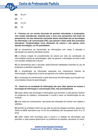 5
Instituto de Estudos Educacionais Sud Mennucci
RuaJoaquimTávora, 756, CEP 04015-002– VilaMariana, São Paulo/SP.
(B) III e IV
(C) V
(D) V e VI
(E) VII
9 – Vivemos em um mundo alucinado de grandes velocidades e acelerações,
com muitas turbulências, trazendo para a cena uma perspectiva não linear de
pensamento. Um dos elementos marcantes dessa velocidade são as tecnologias
de informação e de comunicação (TIC), que passam a fazer parte dos processos
educativos. Compreendidas como elementos de cultura e não apenas como
aparato tecnológico, as TIC possibilitam:
(A) os mecanismos de transmissão de informações com vistas à retenção e
reprodução por parte do estudante usuário.
(B) a intensa criação de procedimentos de estudo por meio da constituição de
comunidades virtuais de aprendizagem, além de garantir a articulação de toda a rede
com escolas, professores e alunos.
(C) os treinamentos para o mercado, desenvolvendo habilidades inerentes ao uso de
programas e planilhas específicas.
(D) a simplificação da informação associada aos mecanismos lineares de
memorização, configurando a senha que garante uma melhor aprendizagem.
(E) a construção de conhecimento a partir das trocas de informações que circulam nas
comunidades virtuais de aprendizagem.
10 – Inserir-se na sociedade da informação não quer dizer apenas ter acesso à
tecnologia de informação e comunicação (TIC), mas principalmente
(A) saber utilizar esta tecnologia e informações que permitam a cada pessoa resolver
os problemas do cotidiano, compreender o mundo e atuar na transformação do seu
contexto.
(B) criar redes de conhecimento, decorrente das interações do homem com objetos e
artefatos.
(C) permitir ao professor inserir em sua sala de aula tecnologias evoluídas, apesar dos
dados do IBGE apontarem que 13,3% dos analfabetos são de pessoas entre 10 e 15
anos.
(D) saber utilizar esta tecnologia para a busca e a seleção de informações que
permitam a cada pessoa desenvolver os problemas do passado, pensando no futuro,
 
