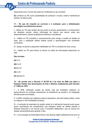 6
Instituto de Estudos Educacionais Sud Mennucci
RuaJoaquimTávora, 756, CEP 04015-002– VilaMariana, São Paulo/SP.
observando que o mundo não pode ser modificado em seu contexto.
(E) conhecer as TIC como possibilidade de conhecer o mundo, mesmo mantendo-se
sempre na sala de aula.
11 – No que diz respeito ao currículo e à avaliação, para a alfabetização
tecnológica os professores devem:
I - Utilizar as TIC para avaliar até que ponto os alunos apreenderam o conhecimento
da disciplina escolar, dando informação de retorno aos alunos sobre seu
desenvolvimento, usando avaliações formativas e cumulativas.
II – Utilizar as TIC prioritária e exclusivamente para corrigir e avaliar as tarefas de
casa, pois a realização destas tarefas auxilia a aprendizagem dos conteúdos
curriculares.
III - Ajudar os alunos a adquirirem habilidades em TIC no contexto de seus cursos.
IV – Utilizar as TIC para treinar os alunos na coleta de informações disponíveis na
web.
São corretas:
(A) I e II
(B) II e III
(C) III e IV
(D) I e III
(E) Apenas IV
12 – De acordo com o Decreto nº 50.756 de 3 de maio de 2006 que altera o
Estatuto Padrão das Associações de Pais e Mestres estabelecido pelo Decreto
nº 12983 de 1978:
I - A APM, instituição auxiliar da escola, terá por finalidade colaborar no
aprimoramento do processo educacional, na assistência ao escolar e na integração
família-escola-comunidade.
II - A APM, entidade com objetivos sociais e educativos, não terá caráter político, racial
ou religioso e nem finalidades lucrativas.
III – A exclusão do associado do quadro social só é admissível havendo justa causa,
assim reconhecida em procedimento que assegure direito de defesa perante a
Diretoria Executiva e de recurso para o Conselho Deliberativo, que se reunirá em
sessão extraordinária para apreciar o fato.
IV – A convocação da Assembleia Geral e dos demais órgãos deliberativos far-se-á na
 