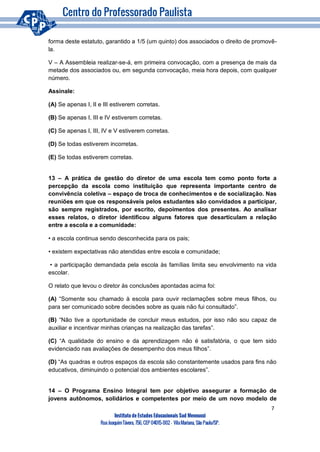 7
Instituto de Estudos Educacionais Sud Mennucci
RuaJoaquimTávora, 756, CEP 04015-002– VilaMariana, São Paulo/SP.
forma deste estatuto, garantido a 1/5 (um quinto) dos associados o direito de promovê-
la.
V – A Assembleia realizar-se-á, em primeira convocação, com a presença de mais da
metade dos associados ou, em segunda convocação, meia hora depois, com qualquer
número.
Assinale:
(A) Se apenas I, II e III estiverem corretas.
(B) Se apenas I, III e IV estiverem corretas.
(C) Se apenas I, III, IV e V estiverem corretas.
(D) Se todas estiverem incorretas.
(E) Se todas estiverem corretas.
13 – A prática de gestão do diretor de uma escola tem como ponto forte a
percepção da escola como instituição que representa importante centro de
convivência coletiva – espaço de troca de conhecimentos e de socialização. Nas
reuniões em que os responsáveis pelos estudantes são convidados a participar,
são sempre registrados, por escrito, depoimentos dos presentes. Ao analisar
esses relatos, o diretor identificou alguns fatores que desarticulam a relação
entre a escola e a comunidade:
• a escola continua sendo desconhecida para os pais;
• existem expectativas não atendidas entre escola e comunidade;
• a participação demandada pela escola às famílias limita seu envolvimento na vida
escolar.
O relato que levou o diretor às conclusões apontadas acima foi:
(A) “Somente sou chamado à escola para ouvir reclamações sobre meus filhos, ou
para ser comunicado sobre decisões sobre as quais não fui consultado”.
(B) “Não tive a oportunidade de concluir meus estudos, por isso não sou capaz de
auxiliar e incentivar minhas crianças na realização das tarefas”.
(C) “A qualidade do ensino e da aprendizagem não é satisfatória, o que tem sido
evidenciado nas avaliações de desempenho dos meus filhos”.
(D) “As quadras e outros espaços da escola são constantemente usados para fins não
educativos, diminuindo o potencial dos ambientes escolares”.
14 – O Programa Ensino Integral tem por objetivo assegurar a formação de
jovens autônomos, solidários e competentes por meio de um novo modelo de
 