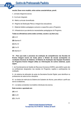 8
Instituto de Estudos Educacionais Sud Mennucci
RuaJoaquimTávora, 756, CEP 04015-002– VilaMariana, São Paulo/SP.
escola. Esse novo modelo, entre outras características, prevê:
I - Jornada integral de alunos
II - Currículo integrado
III - Matriz curricular diversificada
IV - Regime de Dedicação Plena e Integral dos educadores
V – Material didático pedagógico exclusivo e específico para o Programa
VI - Infraestrutura que atenda às necessidades pedagógicas do Programa.
Todas as afirmativas acima estão corretas, exceto o (s) item (ns):
(A) I e II
(B) Apenas II
(C) III e IV
(D) V e VI
(E) Apenas V
15 – Para que todo o processo de avaliação de competências nas Escolas de
Ensino Integral ocorra de modo pleno o Diretor da escola acompanha as
condições técnicas do Sistema. O Sistema de Avaliação das Equipes Escolares
do Programa Ensino Integral utiliza as informações de outros sistemas, quais
sejam:
I - da Coordenadoria de Gestão de Recursos Humanos (CGRH), para definir quais são
os profissionais designados nas escolas do Programa, sujeitos e participantes da
avaliação;
II - do sistema de atribuição de aulas da Secretaria Escolar Digital, para identificar os
professores de cada turma e disciplina.
III - os dados de matrícula do Sistema de Cadastro de Alunos, para atribuir o perfil aos
alunos avaliadores.
IV – os dados constantes nos boletins individuais dos alunos.
Está correto o apontado em:
(A) I e II
(B) II e III
(C) I, II e III
 